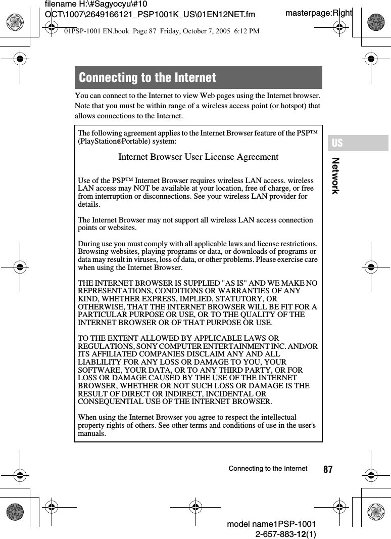87NetworkUSmodel name1PSP-10012-657-883-12(1)Connecting to the Internetmasterpage:Rightfilename H:\#Sagyocyu\#10 OCT\1007\2649166121_PSP1001K_US\01EN12NET.fmYou can connect to the Internet to view Web pages using the Internet browser. Note that you must be within range of a wireless access point (or hotspot) that allows connections to the Internet.Connecting to the InternetThe following agreement applies to the Internet Browser feature of the PSP&trade; (PlayStation&reg;Portable) system:Internet Browser User License AgreementUse of the PSP&trade; Internet Browser requires wireless LAN access. wireless LAN access may NOT be available at your location, free of charge, or free from interruption or disconnections. See your wireless LAN provider for details.The Internet Browser may not support all wireless LAN access connection points or websites. During use you must comply with all applicable laws and license restrictions. Browsing websites, playing programs or data, or downloads of programs or data may result in viruses, loss of data, or other problems. Please exercise care when using the Internet Browser.THE INTERNET BROWSER IS SUPPLIED "AS IS" AND WE MAKE NO REPRESENTATIONS, CONDITIONS OR WARRANTIES OF ANY KIND, WHETHER EXPRESS, IMPLIED, STATUTORY, OR OTHERWISE, THAT THE INTERNET BROWSER WILL BE FIT FOR A PARTICULAR PURPOSE OR USE, OR TO THE QUALITY OF THE INTERNET BROWSER OR OF THAT PURPOSE OR USE. TO THE EXTENT ALLOWED BY APPLICABLE LAWS OR REGULATIONS, SONY COMPUTER ENTERTAINMENT INC. AND/OR ITS AFFILIATED COMPANIES DISCLAIM ANY AND ALL LIABLILITY FOR ANY LOSS OR DAMAGE TO YOU, YOUR SOFTWARE, YOUR DATA, OR TO ANY THIRD PARTY, OR FOR LOSS OR DAMAGE CAUSED BY THE USE OF THE INTERNET BROWSER, WHETHER OR NOT SUCH LOSS OR DAMAGE IS THE RESULT OF DIRECT OR INDIRECT, INCIDENTAL OR CONSEQUENTIAL USE OF THE INTERNET BROWSER.When using the Internet Browser you agree to respect the intellectual property rights of others. See other terms and conditions of use in the user's manuals.01PSP-1001 EN.book  Page 87  Friday, October 7, 2005  6:12 PM