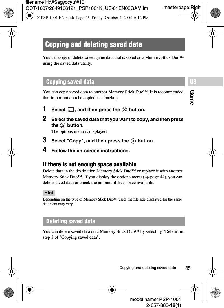 45filename H:\#Sagyocyu\#10 OCT\1007\2649166121_PSP1001K_US\01EN08GAM.fmGameUSmodel name1PSP-10012-657-883-12(1)Copying and deleting saved datamasterpage:RightYou can copy or delete saved game data that is saved on a Memory Stick Duo&trade; using the saved data utility.You can copy saved data to another Memory Stick Duo&trade;. It is recommended that important data be copied as a backup.1Select  , and then press the   button.2Select the saved data that you want to copy, and then press the  button.The options menu is displayed.3Select "Copy", and then press the   button.4Follow the on-screen instructions.If there is not enough space availableDelete data in the destination Memory Stick Duo&trade; or replace it with another Memory Stick Duo&trade;. If you display the options menu ( page 44), you can delete saved data or check the amount of free space available.HintDepending on the type of Memory Stick Duo&trade; used, the file size displayed for the same data item may vary.You can delete saved data on a Memory Stick Duo&trade; by selecting "Delete" in step 3 of "Copying saved data".Copying and deleting saved dataCopying saved dataDeleting saved data01PSP-1001 EN.book  Page 45  Friday, October 7, 2005  6:12 PM