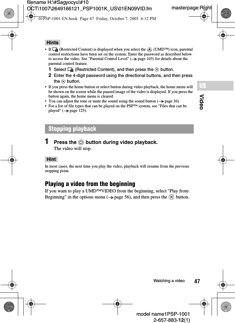 47VideoUSmodel name1PSP-10012-657-883-12(1)Watching a videomasterpage:Rightfilename H:\#Sagyocyu\#10 OCT\1007\2649166121_PSP1001K_US\01EN09VID.fmHints&bull; If   (Restricted Content) is displayed when you select the   (UMD&trade;) icon, parental control restrictions have been set on the system. Enter the password as described below to access the video. See "Parental Control Level" ( page 103) for details about the parental control feature.1Select   (Restricted Content), and then press the   button.2Enter the 4-digit password using the directional buttons, and then press the  button.&bull; If you press the home button or select button during video playback, the home menu will be shown on the screen while the paused image of the video is displayed. If you press the button again, the home menu is cleared.&bull; You can adjust the tone or mute the sound using the sound button ( page 36).&bull; For a list of file types that can be played on the PSP&trade; system, see "Files that can be played" ( page 125).1Press the   button during video playback.The video will stop.HintIn most cases, the next time you play the video, playback will resume from the previous stopping point.Playing a video from the beginningIf you want to play a UMD&trade;VIDEO from the beginning, select "Play from Beginning" in the options menu ( page 56), and then press the   button.Stopping playback01PSP-1001 EN.book  Page 47  Friday, October 7, 2005  6:12 PM