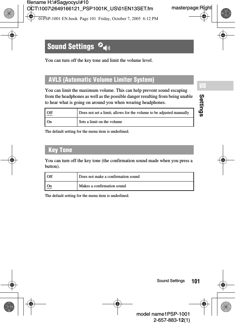 101SettingsUSmodel name1PSP-10012-657-883-12(1)Sound Settingsmasterpage:Rightfilename H:\#Sagyocyu\#10 OCT\1007\2649166121_PSP1001K_US\01EN13SET.fmYou can turn off the key tone and limit the volume level.You can limit the maximum volume. This can help prevent sound escaping from the headphones as well as the possible danger resulting from being unable to hear what is going on around you when wearing headphones.The default setting for the menu item is underlined.You can turn off the key tone (the confirmation sound made when you press a button).The default setting for the menu item is underlined.Sound Settings  AVLS (Automatic Volume Limiter System)Off Does not set a limit; allows for the volume to be adjusted manuallyOn Sets a limit on the volumeKey ToneOff Does not make a confirmation soundOn Makes a confirmation sound01PSP-1001 EN.book  Page 101  Friday, October 7, 2005  6:12 PM