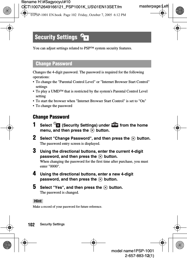 masterpage:Leftmodel name1PSP-10012-657-883-12(1)102 Security Settingsfilename H:\#Sagyocyu\#10 OCT\1007\2649166121_PSP1001K_US\01EN13SET.fmYou can adjust settings related to PSP&trade; system security features.Changes the 4-digit password. The password is required for the following operations:&bull; To change the "Parental Control Level" or "Internet Browser Start Control" settings&bull; To play a UMD&trade; that is restricted by the system's Parental Control Level setting&bull; To start the browser when "Internet Browser Start Control" is set to "On"&bull; To change the passwordChange Password1Select   (Security Settings) under   from the home menu, and then press the   button.  2Select "Change Password", and then press the   button.The password entry screen is displayed. 3Using the directional buttons, enter the current 4-digit password, and then press the   button.When changing the password for the first time after purchase, you must enter "0000".4Using the directional buttons, enter a new 4-digit password, and then press the   button.5Select "Yes", and then press the   button. The password is changed. HintMake a record of your password for future reference.Security Settings  Change Password01PSP-1001 EN.book  Page 102  Friday, October 7, 2005  6:12 PM