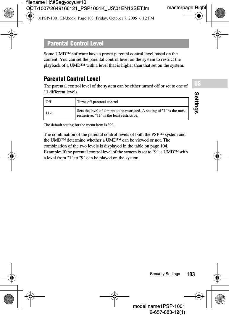 103SettingsUSmodel name1PSP-10012-657-883-12(1)Security Settingsmasterpage:Rightfilename H:\#Sagyocyu\#10 OCT\1007\2649166121_PSP1001K_US\01EN13SET.fmSome UMD&trade; software have a preset parental control level based on the content. You can set the parental control level on the system to restrict the playback of a UMD&trade; with a level that is higher than that set on the system.Parental Control Level The parental control level of the system can be either turned off or set to one of 11 different levels.The default setting for the menu item is "9".The combination of the parental control levels of both the PSP&trade; system and the UMD&trade; determine whether a UMD&trade; can be viewed or not. The combination of the two levels is displayed in the table on page 104.Example: If the parental control level of the system is set to "9", a UMD&trade; with a level from "1" to "9" can be played on the system.Parental Control LevelOff Turns off parental control11-1 Sets the level of content to be restricted. A setting of "1" is the most restrictive; "11" is the least restrictive.01PSP-1001 EN.book  Page 103  Friday, October 7, 2005  6:12 PM