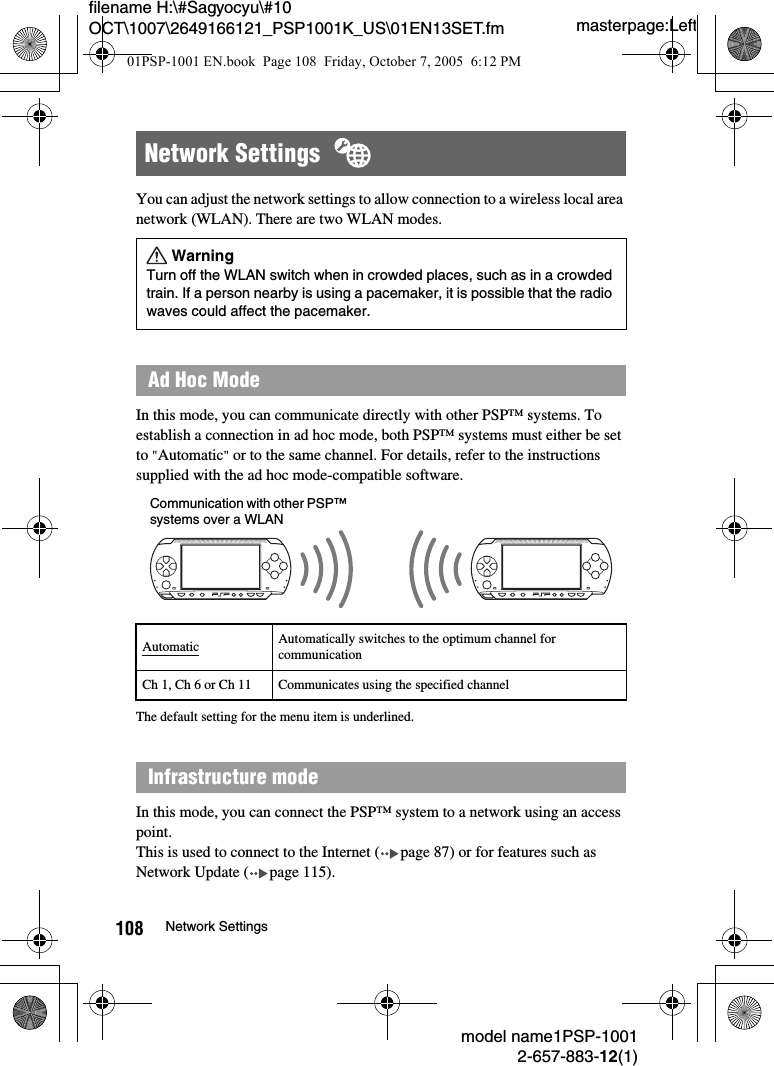 masterpage:Leftmodel name1PSP-10012-657-883-12(1)108 Network Settingsfilename H:\#Sagyocyu\#10 OCT\1007\2649166121_PSP1001K_US\01EN13SET.fmYou can adjust the network settings to allow connection to a wireless local area network (WLAN). There are two WLAN modes.In this mode, you can communicate directly with other PSP&trade; systems. To establish a connection in ad hoc mode, both PSP&trade; systems must either be set to "Automatic" or to the same channel. For details, refer to the instructions supplied with the ad hoc mode-compatible software.The default setting for the menu item is underlined.In this mode, you can connect the PSP&trade; system to a network using an access point.This is used to connect to the Internet ( page 87) or for features such as Network Update ( page 115).Network Settings  WarningTurn off the WLAN switch when in crowded places, such as in a crowded train. If a person nearby is using a pacemaker, it is possible that the radio waves could affect the pacemaker.Ad Hoc ModeAutomatic Automatically switches to the optimum channel for communicationCh 1, Ch 6 or Ch 11 Communicates using the specified channel Infrastructure modeCommunication with other PSP&trade; systems over a WLAN01PSP-1001 EN.book  Page 108  Friday, October 7, 2005  6:12 PM