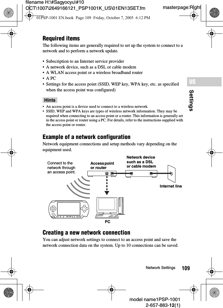 109SettingsUSmodel name1PSP-10012-657-883-12(1)Network Settingsmasterpage:Rightfilename H:\#Sagyocyu\#10 OCT\1007\2649166121_PSP1001K_US\01EN13SET.fmRequired itemsThe following items are generally required to set up the system to connect to a network and to perform a network update.&bull; Subscription to an Internet service provider&bull; A network device, such as a DSL or cable modem&bull; A WLAN access point or a wireless broadband router&bull;A PC &bull; Settings for the access point (SSID, WEP key, WPA key, etc. as specified when the access point was configured)Hints&bull; An access point is a device used to connect to a wireless network.&bull; SSID, WEP and WPA keys are types of wireless network information. They may be required when connecting to an access point or a router. This information is generally set in the access point or router using a PC. For details, refer to the instructions supplied with the access point or router.Example of a network configurationNetwork equipment connections and setup methods vary depending on the equipment used.Creating a new network connectionYou can adjust network settings to connect to an access point and save the network connection data on the system. Up to 10 connections can be saved.Access point or routerNetwork device such as a DSL or cable modemPCInternet lineConnect to the network through an access point.01PSP-1001 EN.book  Page 109  Friday, October 7, 2005  6:12 PM