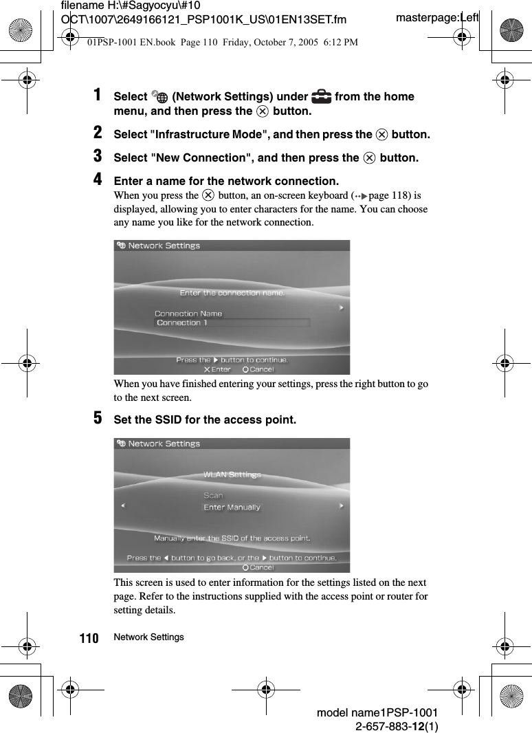 masterpage:Leftmodel name1PSP-10012-657-883-12(1)110 Network Settingsfilename H:\#Sagyocyu\#10 OCT\1007\2649166121_PSP1001K_US\01EN13SET.fm1Select   (Network Settings) under   from the home menu, and then press the   button.2Select "Infrastructure Mode", and then press the   button.3Select "New Connection", and then press the   button.4Enter a name for the network connection.When you press the   button, an on-screen keyboard ( page 118) is displayed, allowing you to enter characters for the name. You can choose any name you like for the network connection.When you have finished entering your settings, press the right button to go to the next screen.5Set the SSID for the access point.This screen is used to enter information for the settings listed on the next page. Refer to the instructions supplied with the access point or router for setting details.01PSP-1001 EN.book  Page 110  Friday, October 7, 2005  6:12 PM