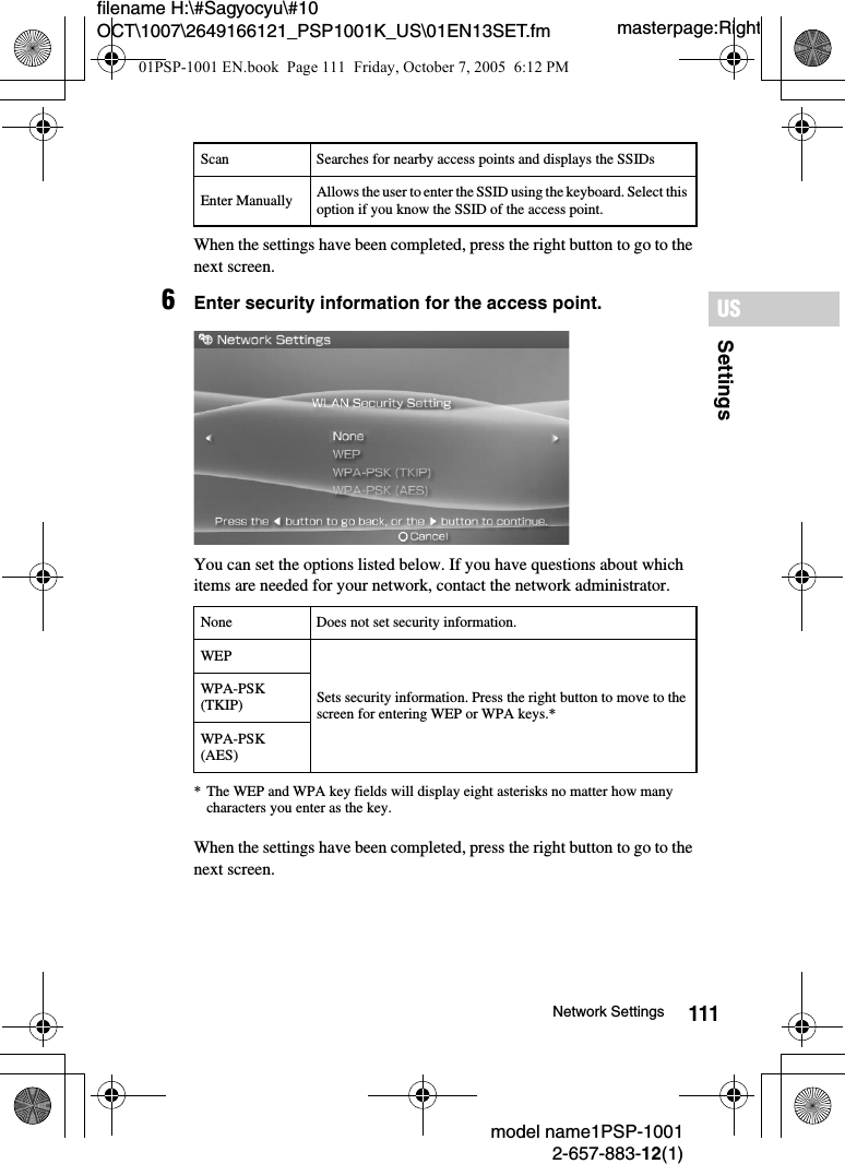 111SettingsUSmodel name1PSP-10012-657-883-12(1)Network Settingsmasterpage:Rightfilename H:\#Sagyocyu\#10 OCT\1007\2649166121_PSP1001K_US\01EN13SET.fmWhen the settings have been completed, press the right button to go to the next screen.6Enter security information for the access point.You can set the options listed below. If you have questions about which items are needed for your network, contact the network administrator.* The WEP and WPA key fields will display eight asterisks no matter how many characters you enter as the key.When the settings have been completed, press the right button to go to the next screen.Scan Searches for nearby access points and displays the SSIDsEnter Manually Allows the user to enter the SSID using the keyboard. Select this option if you know the SSID of the access point.None Does not set security information.WEPSets security information. Press the right button to move to the screen for entering WEP or WPA keys.*WPA-PSK (TKIP)WPA-PSK (AES)01PSP-1001 EN.book  Page 111  Friday, October 7, 2005  6:12 PM