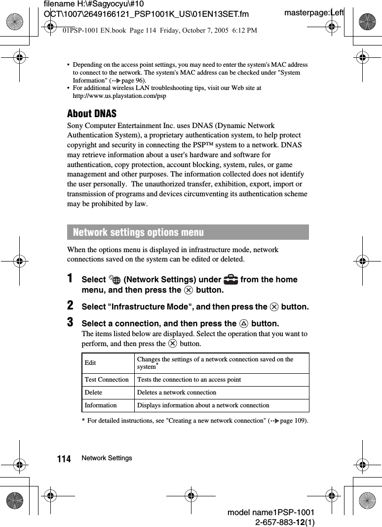 masterpage:Leftmodel name1PSP-10012-657-883-12(1)114 Network Settingsfilename H:\#Sagyocyu\#10 OCT\1007\2649166121_PSP1001K_US\01EN13SET.fm&bull; Depending on the access point settings, you may need to enter the system's MAC address to connect to the network. The system's MAC address can be checked under "System Information" ( page 96).&bull; For additional wireless LAN troubleshooting tips, visit our Web site at http://www.us.playstation.com/pspAbout DNASSony Computer Entertainment Inc. uses DNAS (Dynamic Network Authentication System), a proprietary authentication system, to help protect copyright and security in connecting the PSP&trade; system to a network. DNAS may retrieve information about a user's hardware and software for authentication, copy protection, account blocking, system, rules, or game management and other purposes. The information collected does not identify the user personally.  The unauthorized transfer, exhibition, export, import or transmission of programs and devices circumventing its authentication scheme may be prohibited by law.When the options menu is displayed in infrastructure mode, network connections saved on the system can be edited or deleted.1Select   (Network Settings) under   from the home menu, and then press the   button.2Select "Infrastructure Mode", and then press the   button.3Select a connection, and then press the   button.The items listed below are displayed. Select the operation that you want to perform, and then press the   button.* For detailed instructions, see "Creating a new network connection" ( page 109).Network settings options menu Edit Changes the settings of a network connection saved on the system*Test Connection Tests the connection to an access pointDelete Deletes a network connectionInformation Displays information about a network connection01PSP-1001 EN.book  Page 114  Friday, October 7, 2005  6:12 PM