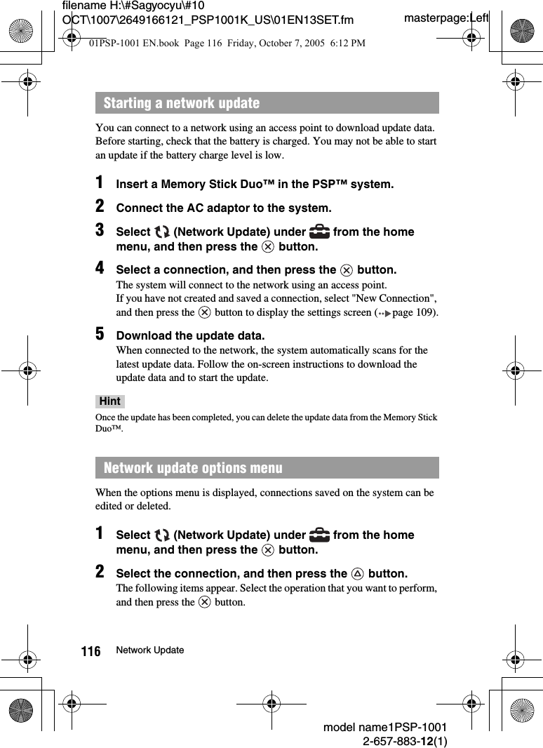 masterpage:Leftmodel name1PSP-10012-657-883-12(1)116 Network Updatefilename H:\#Sagyocyu\#10 OCT\1007\2649166121_PSP1001K_US\01EN13SET.fmYou can connect to a network using an access point to download update data.Before starting, check that the battery is charged. You may not be able to start an update if the battery charge level is low.1Insert a Memory Stick Duo&trade; in the PSP&trade; system.2Connect the AC adaptor to the system.3Select   (Network Update) under   from the home menu, and then press the   button. 4Select a connection, and then press the   button.The system will connect to the network using an access point.If you have not created and saved a connection, select "New Connection", and then press the   button to display the settings screen ( page 109).5Download the update data.When connected to the network, the system automatically scans for the latest update data. Follow the on-screen instructions to download the update data and to start the update.HintOnce the update has been completed, you can delete the update data from the Memory Stick Duo&trade;.When the options menu is displayed, connections saved on the system can be edited or deleted.1Select   (Network Update) under   from the home menu, and then press the   button.2Select the connection, and then press the   button.The following items appear. Select the operation that you want to perform, and then press the   button.Starting a network updateNetwork update options menu 01PSP-1001 EN.book  Page 116  Friday, October 7, 2005  6:12 PM
