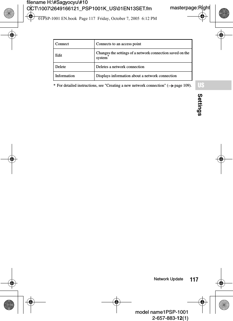 117SettingsUSmodel name1PSP-10012-657-883-12(1)Network Updatemasterpage:Rightfilename H:\#Sagyocyu\#10 OCT\1007\2649166121_PSP1001K_US\01EN13SET.fm* For detailed instructions, see "Creating a new network connection" ( page 109).Connect Connects to an access pointEdit Changes the settings of a network connection saved on the system*Delete Deletes a network connectionInformation Displays information about a network connection01PSP-1001 EN.book  Page 117  Friday, October 7, 2005  6:12 PM