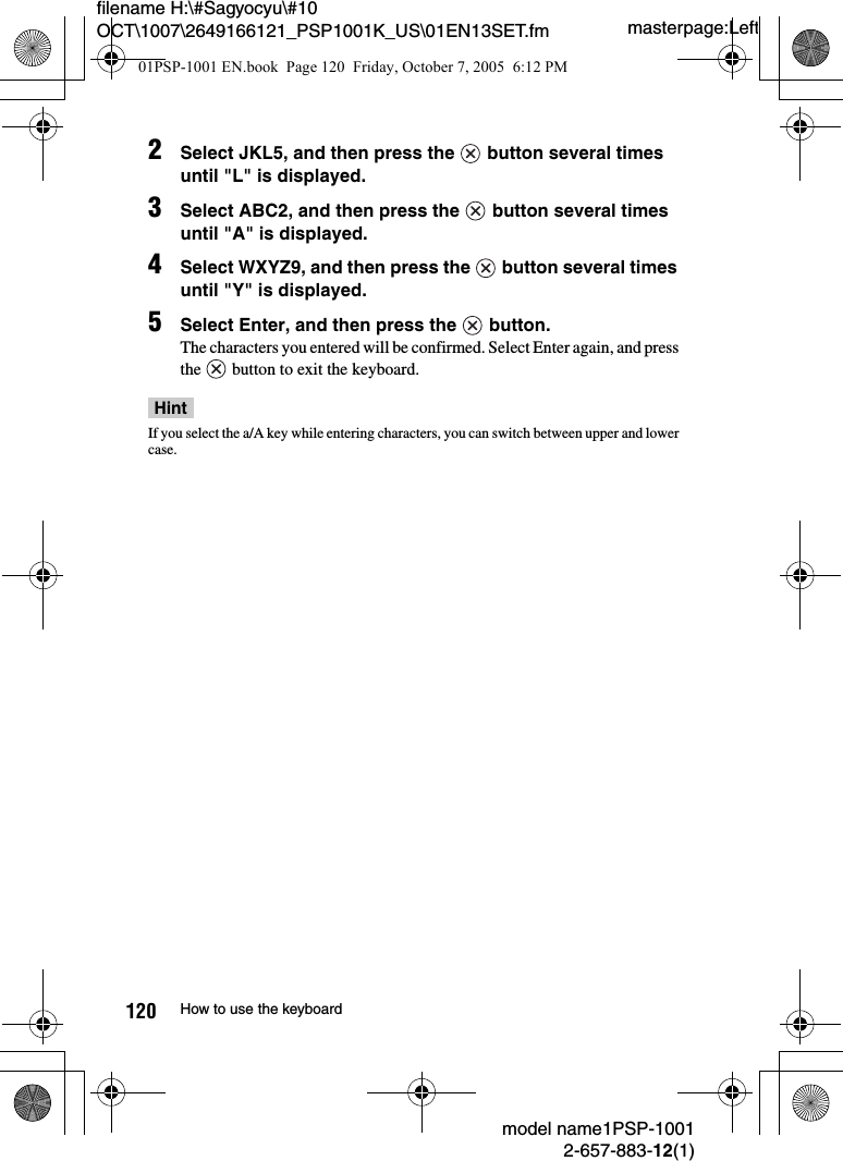 masterpage:Leftmodel name1PSP-10012-657-883-12(1)120 How to use the keyboardfilename H:\#Sagyocyu\#10 OCT\1007\2649166121_PSP1001K_US\01EN13SET.fm2Select JKL5, and then press the   button several times until "L" is displayed.3Select ABC2, and then press the   button several times until "A" is displayed.4Select WXYZ9, and then press the   button several times until "Y" is displayed.5Select Enter, and then press the   button.The characters you entered will be confirmed. Select Enter again, and press the   button to exit the keyboard.HintIf you select the a/A key while entering characters, you can switch between upper and lower case.01PSP-1001 EN.book  Page 120  Friday, October 7, 2005  6:12 PM