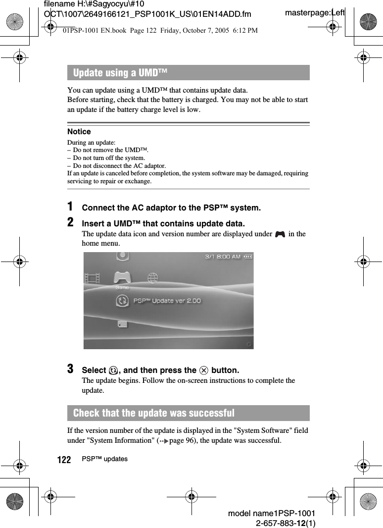 masterpage:Leftmodel name1PSP-10012-657-883-12(1)122 PSP&trade; updatesfilename H:\#Sagyocyu\#10 OCT\1007\2649166121_PSP1001K_US\01EN14ADD.fmYou can update using a UMD&trade; that contains update data.Before starting, check that the battery is charged. You may not be able to start an update if the battery charge level is low.NoticeDuring an update:&ndash; Do not remove the UMD&trade;.&ndash; Do not turn off the system.&ndash; Do not disconnect the AC adaptor.If an update is canceled before completion, the system software may be damaged, requiring servicing to repair or exchange.1Connect the AC adaptor to the PSP&trade; system.2Insert a UMD&trade; that contains update data.The update data icon and version number are displayed under   in the home menu.3Select  , and then press the   button.The update begins. Follow the on-screen instructions to complete the update.If the version number of the update is displayed in the "System Software" field under "System Information" ( page 96), the update was successful.Update using a UMD&trade;Check that the update was successful01PSP-1001 EN.book  Page 122  Friday, October 7, 2005  6:12 PM
