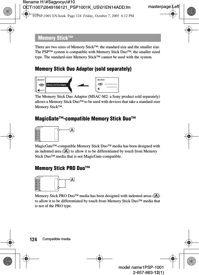 masterpage:Leftmodel name1PSP-10012-657-883-12(1)124 Compatible mediafilename H:\#Sagyocyu\#10 OCT\1007\2649166121_PSP1001K_US\01EN14ADD.fmThere are two sizes of Memory Stick&trade;: the standard size and the smaller size. The PSP&trade; system is compatible with Memory Stick Duo&trade;, the smaller sized type. The standard-size Memory Stick&trade; cannot be used with the system.Memory Stick Duo Adaptor (sold separately)The Memory Stick Duo Adaptor (MSAC-M2: a Sony product sold separately) allows a Memory Stick Duo&trade; to be used with devices that take a standard-size Memory Stick&trade;.MagicGate&trade;-compatible Memory Stick Duo&trade;MagicGate&trade;-compatible Memory Stick Duo&trade; media has been designed with an indented area (A) to allow it to be differentiated by touch from Memory Stick Duo&trade; media that is not MagicGate-compatible.Memory Stick PRO Duo&trade;Memory Stick PRO Duo&trade; media has been designed with indented areas (A) to allow it to be differentiated by touch from Memory Stick Duo&trade; media that is not of the PRO type.Memory Stick&trade;01PSP-1001 EN.book  Page 124  Friday, October 7, 2005  6:12 PM