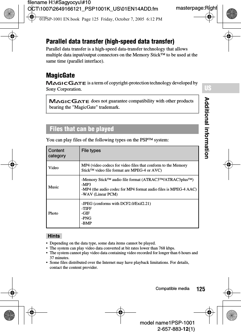 125Additional informationUSmodel name1PSP-10012-657-883-12(1)Compatible mediamasterpage:Rightfilename H:\#Sagyocyu\#10 OCT\1007\2649166121_PSP1001K_US\01EN14ADD.fmParallel data transfer (high-speed data transfer)Parallel data transfer is a high-speed data-transfer technology that allows multiple data input/output connectors on the Memory Stick&trade; to be used at the same time (parallel interface).MagicGate is a term of copyright-protection technology developed by Sony Corporation.You can play files of the following types on the PSP&trade; system:Hints&bull; Depending on the data type, some data items cannot be played.&bull; The system can play video data converted at bit rates lower than 768 kbps.&bull; The system cannot play video data containing video recorded for longer than 6 hours and 37 minutes.&bull; Some files distributed over the Internet may have playback limitations. For details, contact the content provider. does not guarantee compatibility with other products bearing the "MagicGate" trademark.Files that can be playedContent category File typesVideo MP4 (video codecs for video files that conform to the Memory Stick&trade; video file format are MPEG-4 or AVC)Music-Memory Stick&trade; audio file format (ATRAC3&trade;/ATRAC3plus&trade;)-MP3-MP4 (the audio codec for MP4 format audio files is MPEG-4 AAC)-WAV (Linear PCM)Photo-JPEG (conforms with DCF2.0/Exif2.21)-TIFF-GIF-PNG-BMP01PSP-1001 EN.book  Page 125  Friday, October 7, 2005  6:12 PM