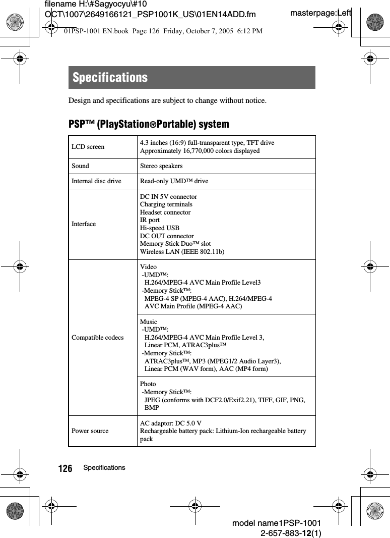 masterpage:Leftmodel name1PSP-10012-657-883-12(1)126 Specificationsfilename H:\#Sagyocyu\#10 OCT\1007\2649166121_PSP1001K_US\01EN14ADD.fmDesign and specifications are subject to change without notice.PSP&trade; (PlayStation&reg;Portable) systemSpecificationsLCD screen 4.3 inches (16:9) full-transparent type, TFT drive Approximately 16,770,000 colors displayedSound Stereo speakersInternal disc drive Read-only UMD&trade; driveInterfaceDC IN 5V connectorCharging terminalsHeadset connectorIR portHi-speed USB DC OUT connectorMemory Stick Duo&trade; slotWireless LAN (IEEE 802.11b)Compatible codecsVideo -UMD&trade;:H.264/MPEG-4 AVC Main Profile Level3 -Memory Stick&trade;:MPEG-4 SP (MPEG-4 AAC), H.264/MPEG-4AVC Main Profile (MPEG-4 AAC)Music -UMD&trade;: H.264/MPEG-4 AVC Main Profile Level 3,Linear PCM, ATRAC3plus&trade; -Memory Stick&trade;:ATRAC3plus&trade;, MP3 (MPEG1/2 Audio Layer3), Linear PCM (WAV form), AAC (MP4 form)Photo -Memory Stick&trade;:JPEG (conforms with DCF2.0/Exif2.21), TIFF, GIF, PNG, BMPPower sourceAC adaptor: DC 5.0 VRechargeable battery pack: Lithium-Ion rechargeable battery pack01PSP-1001 EN.book  Page 126  Friday, October 7, 2005  6:12 PM
