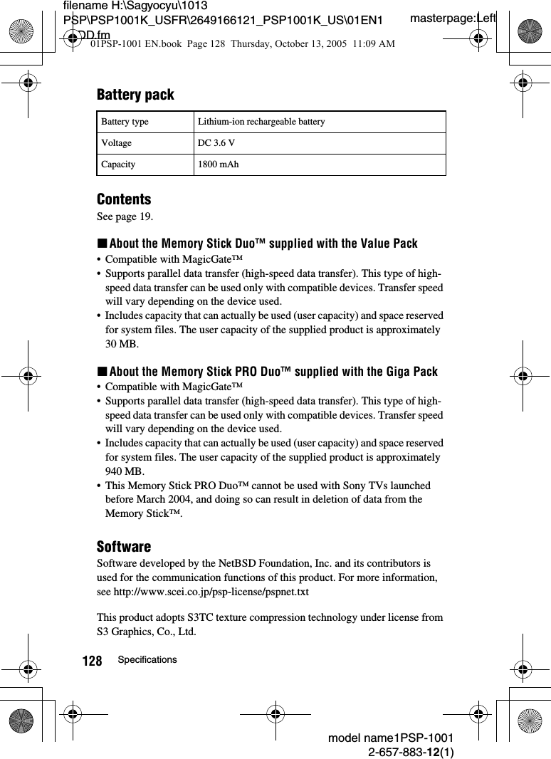 masterpage:Leftmodel name1PSP-10012-657-883-12(1)128 Specificationsfilename H:\Sagyocyu\1013 PSP\PSP1001K_USFR\2649166121_PSP1001K_US\01EN14ADD.fmBattery packContentsSee page 19.xAbout the Memory Stick Duo&trade; supplied with the Value Pack&bull; Compatible with MagicGate&trade;&bull; Supports parallel data transfer (high-speed data transfer). This type of high-speed data transfer can be used only with compatible devices. Transfer speed will vary depending on the device used.&bull; Includes capacity that can actually be used (user capacity) and space reserved for system files. The user capacity of the supplied product is approximately 30 MB.xAbout the Memory Stick PRO Duo&trade; supplied with the Giga Pack&bull; Compatible with MagicGate&trade;&bull; Supports parallel data transfer (high-speed data transfer). This type of high-speed data transfer can be used only with compatible devices. Transfer speed will vary depending on the device used.&bull; Includes capacity that can actually be used (user capacity) and space reserved for system files. The user capacity of the supplied product is approximately 940 MB.&bull; This Memory Stick PRO Duo&trade; cannot be used with Sony TVs launched before March 2004, and doing so can result in deletion of data from the Memory Stick&trade;.SoftwareSoftware developed by the NetBSD Foundation, Inc. and its contributors is used for the communication functions of this product. For more information, see http://www.scei.co.jp/psp-license/pspnet.txtThis product adopts S3TC texture compression technology under license from S3 Graphics, Co., Ltd.Battery type Lithium-ion rechargeable batteryVoltage DC 3.6 VCapacity 1800 mAh01PSP-1001 EN.book  Page 128  Thursday, October 13, 2005  11:09 AM