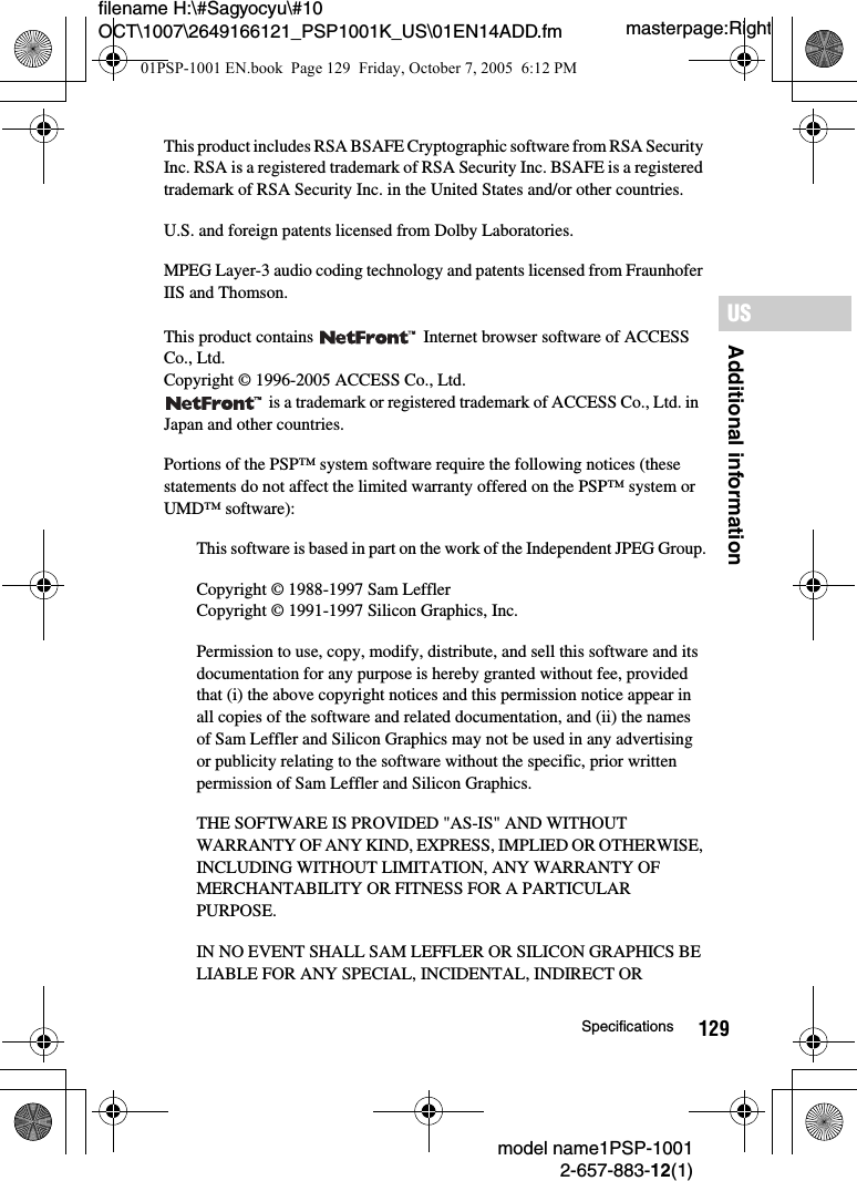 129Additional informationUSmodel name1PSP-10012-657-883-12(1)Specificationsmasterpage:Rightfilename H:\#Sagyocyu\#10 OCT\1007\2649166121_PSP1001K_US\01EN14ADD.fmThis product includes RSA BSAFE Cryptographic software from RSA Security Inc. RSA is a registered trademark of RSA Security Inc. BSAFE is a registered trademark of RSA Security Inc. in the United States and/or other countries.U.S. and foreign patents licensed from Dolby Laboratories.MPEG Layer-3 audio coding technology and patents licensed from Fraunhofer IIS and Thomson.This product contains   Internet browser software of ACCESS Co., Ltd.Copyright &copy; 1996-2005 ACCESS Co., Ltd. is a trademark or registered trademark of ACCESS Co., Ltd. in  Japan and other countries.Portions of the PSP&trade; system software require the following notices (these statements do not affect the limited warranty offered on the PSP&trade; system or UMD&trade; software):This software is based in part on the work of the Independent JPEG Group.Copyright &copy; 1988-1997 Sam LefflerCopyright &copy; 1991-1997 Silicon Graphics, Inc.Permission to use, copy, modify, distribute, and sell this software and itsdocumentation for any purpose is hereby granted without fee, providedthat (i) the above copyright notices and this permission notice appear inall copies of the software and related documentation, and (ii) the namesof Sam Leffler and Silicon Graphics may not be used in any advertisingor publicity relating to the software without the specific, prior writtenpermission of Sam Leffler and Silicon Graphics.THE SOFTWARE IS PROVIDED "AS-IS" AND WITHOUT WARRANTY OF ANY KIND, EXPRESS, IMPLIED OR OTHERWISE, INCLUDING WITHOUT LIMITATION, ANY WARRANTY OF MERCHANTABILITY OR FITNESS FOR A PARTICULAR PURPOSE.IN NO EVENT SHALL SAM LEFFLER OR SILICON GRAPHICS BELIABLE FOR ANY SPECIAL, INCIDENTAL, INDIRECT OR01PSP-1001 EN.book  Page 129  Friday, October 7, 2005  6:12 PM