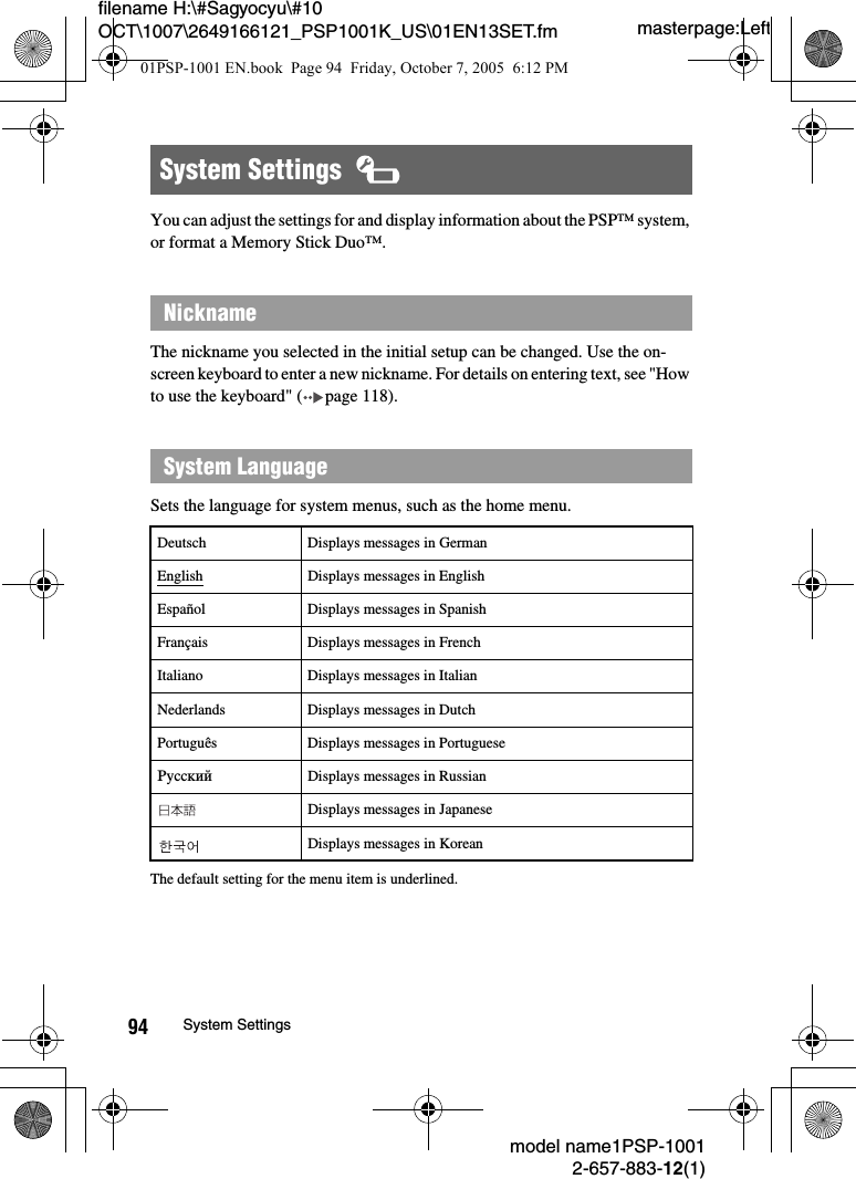 masterpage:Leftmodel name1PSP-10012-657-883-12(1)94 System Settingsfilename H:\#Sagyocyu\#10 OCT\1007\2649166121_PSP1001K_US\01EN13SET.fmYou can adjust the settings for and display information about the PSP&trade; system, or format a Memory Stick Duo&trade;.The nickname you selected in the initial setup can be changed. Use the on-screen keyboard to enter a new nickname. For details on entering text, see "How to use the keyboard" ( page 118).Sets the language for system menus, such as the home menu.The default setting for the menu item is underlined.System Settings  NicknameSystem LanguageDeutsch Displays messages in GermanEnglish Displays messages in EnglishEspa&ntilde;ol Displays messages in SpanishFran&ccedil;ais Displays messages in FrenchItaliano Displays messages in ItalianNederlands Displays messages in DutchPortugu&ecirc;s Displays messages in PortuguesePyccкий Displays messages in RussianDisplays messages in JapaneseDisplays messages in Korean01PSP-1001 EN.book  Page 94  Friday, October 7, 2005  6:12 PM