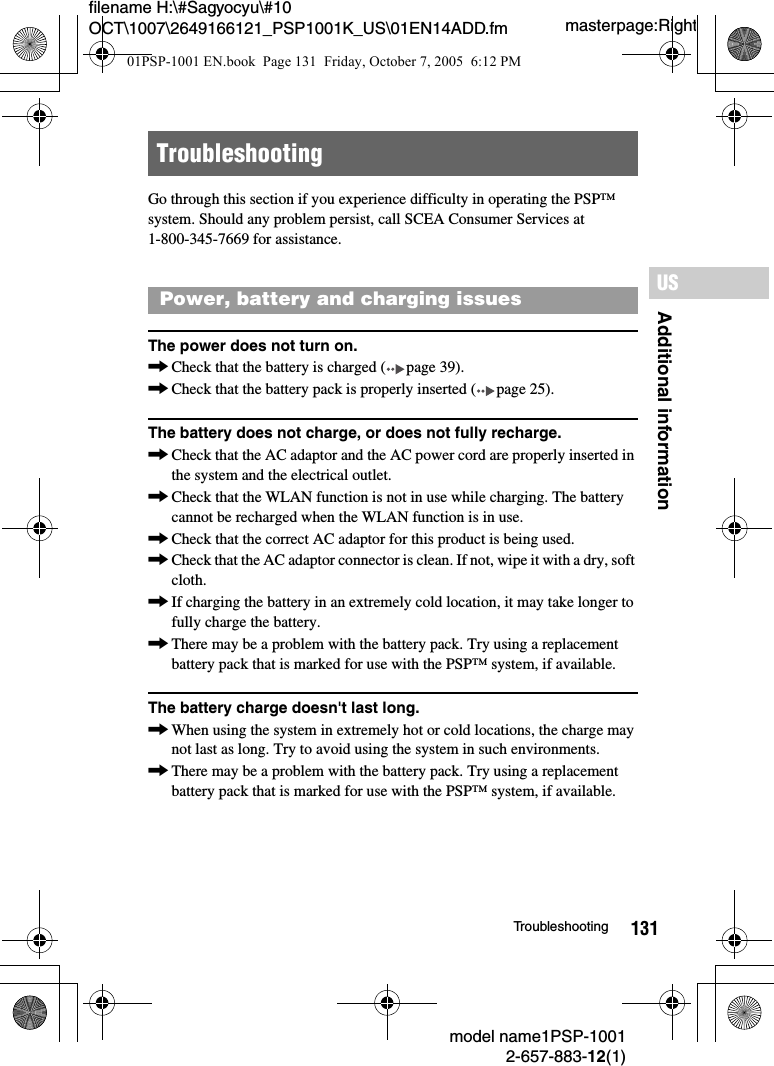 131Additional informationUSmodel name1PSP-10012-657-883-12(1)Troubleshootingmasterpage:Rightfilename H:\#Sagyocyu\#10 OCT\1007\2649166121_PSP1001K_US\01EN14ADD.fmGo through this section if you experience difficulty in operating the PSP&trade; system. Should any problem persist, call SCEA Consumer Services at 1-800-345-7669 for assistance.The power does not turn on.,Check that the battery is charged ( page 39).,Check that the battery pack is properly inserted ( page 25).The battery does not charge, or does not fully recharge.,Check that the AC adaptor and the AC power cord are properly inserted in the system and the electrical outlet.,Check that the WLAN function is not in use while charging. The battery cannot be recharged when the WLAN function is in use.,Check that the correct AC adaptor for this product is being used.,Check that the AC adaptor connector is clean. If not, wipe it with a dry, soft cloth.,If charging the battery in an extremely cold location, it may take longer to fully charge the battery.,There may be a problem with the battery pack. Try using a replacement battery pack that is marked for use with the PSP&trade; system, if available.The battery charge doesn't last long.,When using the system in extremely hot or cold locations, the charge may not last as long. Try to avoid using the system in such environments.,There may be a problem with the battery pack. Try using a replacement battery pack that is marked for use with the PSP&trade; system, if available.TroubleshootingPower, battery and charging issues01PSP-1001 EN.book  Page 131  Friday, October 7, 2005  6:12 PM