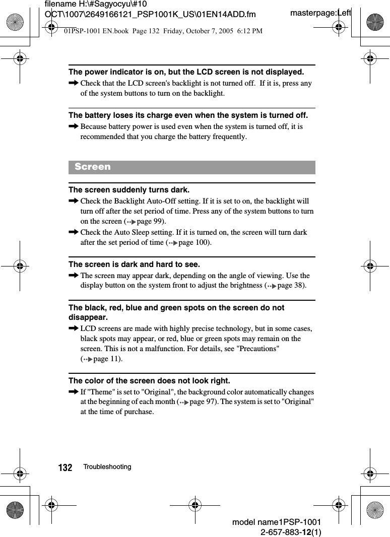masterpage:Leftmodel name1PSP-10012-657-883-12(1)132 Troubleshootingfilename H:\#Sagyocyu\#10 OCT\1007\2649166121_PSP1001K_US\01EN14ADD.fmThe power indicator is on, but the LCD screen is not displayed.,Check that the LCD screen's backlight is not turned off.  If it is, press any of the system buttons to turn on the backlight.The battery loses its charge even when the system is turned off.,Because battery power is used even when the system is turned off, it is recommended that you charge the battery frequently. The screen suddenly turns dark.,Check the Backlight Auto-Off setting. If it is set to on, the backlight will turn off after the set period of time. Press any of the system buttons to turn on the screen ( page 99).,Check the Auto Sleep setting. If it is turned on, the screen will turn dark after the set period of time ( page 100).The screen is dark and hard to see.,The screen may appear dark, depending on the angle of viewing. Use the display button on the system front to adjust the brightness ( page 38).The black, red, blue and green spots on the screen do not disappear.,LCD screens are made with highly precise technology, but in some cases, black spots may appear, or red, blue or green spots may remain on the screen. This is not a malfunction. For details, see "Precautions" ( page 11).The color of the screen does not look right.,If "Theme" is set to "Original", the background color automatically changes at the beginning of each month ( page 97). The system is set to "Original" at the time of purchase.Screen01PSP-1001 EN.book  Page 132  Friday, October 7, 2005  6:12 PM