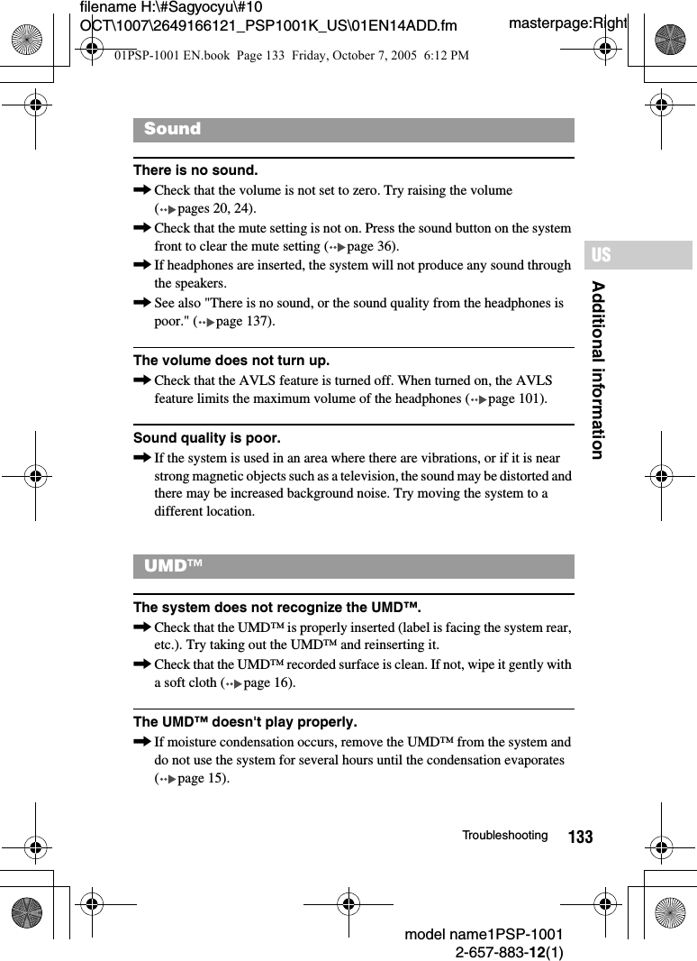 133Additional informationUSmodel name1PSP-10012-657-883-12(1)Troubleshootingmasterpage:Rightfilename H:\#Sagyocyu\#10 OCT\1007\2649166121_PSP1001K_US\01EN14ADD.fmThere is no sound.,Check that the volume is not set to zero. Try raising the volume ( pages 20, 24).,Check that the mute setting is not on. Press the sound button on the system front to clear the mute setting ( page 36).,If headphones are inserted, the system will not produce any sound through the speakers.,See also "There is no sound, or the sound quality from the headphones is poor." ( page 137).The volume does not turn up.,Check that the AVLS feature is turned off. When turned on, the AVLS feature limits the maximum volume of the headphones ( page 101).Sound quality is poor.,If the system is used in an area where there are vibrations, or if it is near strong magnetic objects such as a television, the sound may be distorted and there may be increased background noise. Try moving the system to a different location.The system does not recognize the UMD&trade;.,Check that the UMD&trade; is properly inserted (label is facing the system rear, etc.). Try taking out the UMD&trade; and reinserting it.,Check that the UMD&trade; recorded surface is clean. If not, wipe it gently with a soft cloth ( page 16).The UMD&trade; doesn't play properly.,If moisture condensation occurs, remove the UMD&trade; from the system and do not use the system for several hours until the condensation evaporates ( page 15).SoundUMD&trade;01PSP-1001 EN.book  Page 133  Friday, October 7, 2005  6:12 PM