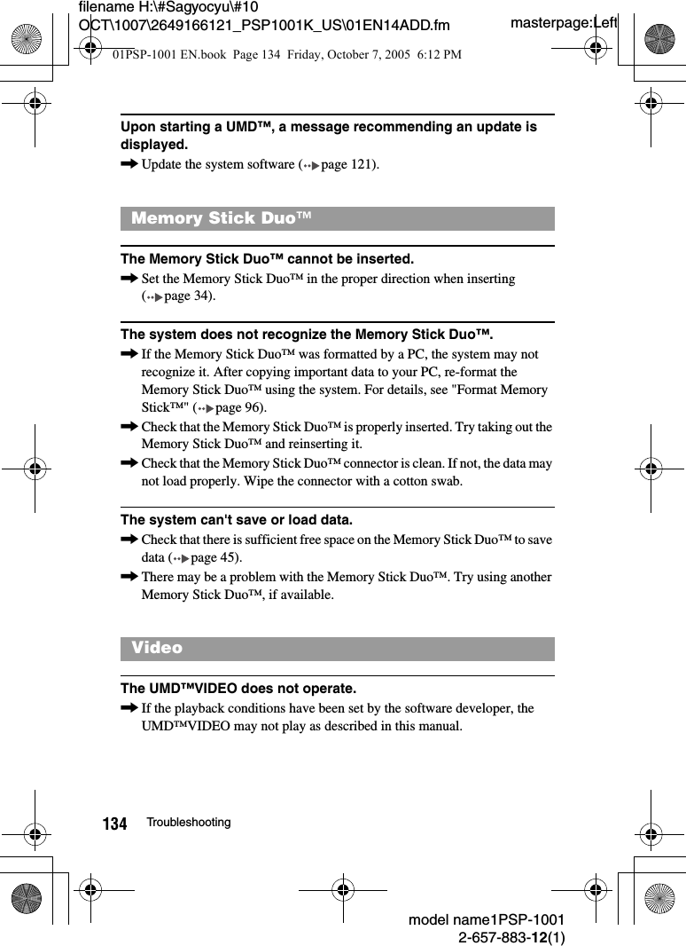 masterpage:Leftmodel name1PSP-10012-657-883-12(1)134 Troubleshootingfilename H:\#Sagyocyu\#10 OCT\1007\2649166121_PSP1001K_US\01EN14ADD.fmUpon starting a UMD&trade;, a message recommending an update is displayed.,Update the system software ( page 121).The Memory Stick Duo&trade; cannot be inserted.,Set the Memory Stick Duo&trade; in the proper direction when inserting ( page 34).The system does not recognize the Memory Stick Duo&trade;.,If the Memory Stick Duo&trade; was formatted by a PC, the system may not recognize it. After copying important data to your PC, re-format the Memory Stick Duo&trade; using the system. For details, see "Format Memory Stick&trade;" ( page 96).,Check that the Memory Stick Duo&trade; is properly inserted. Try taking out the Memory Stick Duo&trade; and reinserting it.,Check that the Memory Stick Duo&trade; connector is clean. If not, the data may not load properly. Wipe the connector with a cotton swab.The system can't save or load data.,Check that there is sufficient free space on the Memory Stick Duo&trade; to save data ( page 45).,There may be a problem with the Memory Stick Duo&trade;. Try using another Memory Stick Duo&trade;, if available.The UMD&trade;VIDEO does not operate.,If the playback conditions have been set by the software developer, the UMD&trade;VIDEO may not play as described in this manual.Memory Stick Duo&trade;Video01PSP-1001 EN.book  Page 134  Friday, October 7, 2005  6:12 PM