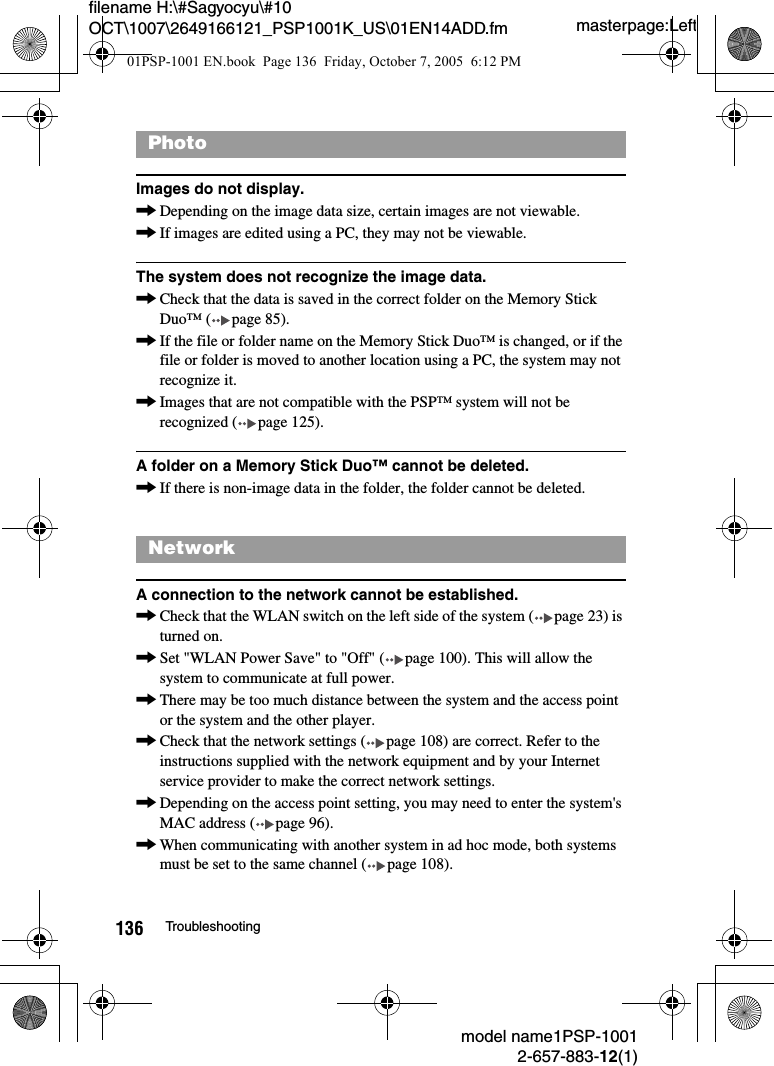 masterpage:Leftmodel name1PSP-10012-657-883-12(1)136 Troubleshootingfilename H:\#Sagyocyu\#10 OCT\1007\2649166121_PSP1001K_US\01EN14ADD.fmImages do not display.,Depending on the image data size, certain images are not viewable.,If images are edited using a PC, they may not be viewable.The system does not recognize the image data.,Check that the data is saved in the correct folder on the Memory Stick Duo&trade; ( page 85).,If the file or folder name on the Memory Stick Duo&trade; is changed, or if the file or folder is moved to another location using a PC, the system may not recognize it.,Images that are not compatible with the PSP&trade; system will not be recognized ( page 125).A folder on a Memory Stick Duo&trade; cannot be deleted.,If there is non-image data in the folder, the folder cannot be deleted.A connection to the network cannot be established.,Check that the WLAN switch on the left side of the system ( page 23) is turned on.,Set "WLAN Power Save" to "Off" ( page 100). This will allow the system to communicate at full power.,There may be too much distance between the system and the access point or the system and the other player.,Check that the network settings ( page 108) are correct. Refer to the instructions supplied with the network equipment and by your Internet service provider to make the correct network settings.,Depending on the access point setting, you may need to enter the system's MAC address ( page 96).,When communicating with another system in ad hoc mode, both systems must be set to the same channel ( page 108).PhotoNetwork01PSP-1001 EN.book  Page 136  Friday, October 7, 2005  6:12 PM