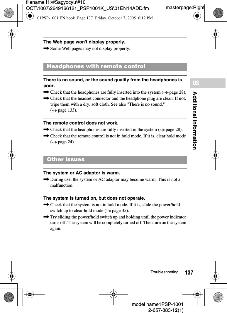 137Additional informationUSmodel name1PSP-10012-657-883-12(1)Troubleshootingmasterpage:Rightfilename H:\#Sagyocyu\#10 OCT\1007\2649166121_PSP1001K_US\01EN14ADD.fmThe Web page won't display properly.,Some Web pages may not display properly.There is no sound, or the sound quality from the headphones is poor.,Check that the headphones are fully inserted into the system ( page 28).,Check that the headset connector and the headphone plug are clean. If not, wipe them with a dry, soft cloth. See also "There is no sound." ( page 133).The remote control does not work.,Check that the headphones are fully inserted in the system ( page 28).,Check that the remote control is not in hold mode. If it is, clear hold mode ( page 24).The system or AC adaptor is warm.,During use, the system or AC adaptor may become warm. This is not a malfunction.The system is turned on, but does not operate.,Check that the system is not in hold mode. If it is, slide the power/hold switch up to clear hold mode ( page 35).,Try sliding the power/hold switch up and holding until the power indicator turns off. The system will be completely turned off. Then turn on the system again.Headphones with remote controlOther issues01PSP-1001 EN.book  Page 137  Friday, October 7, 2005  6:12 PM