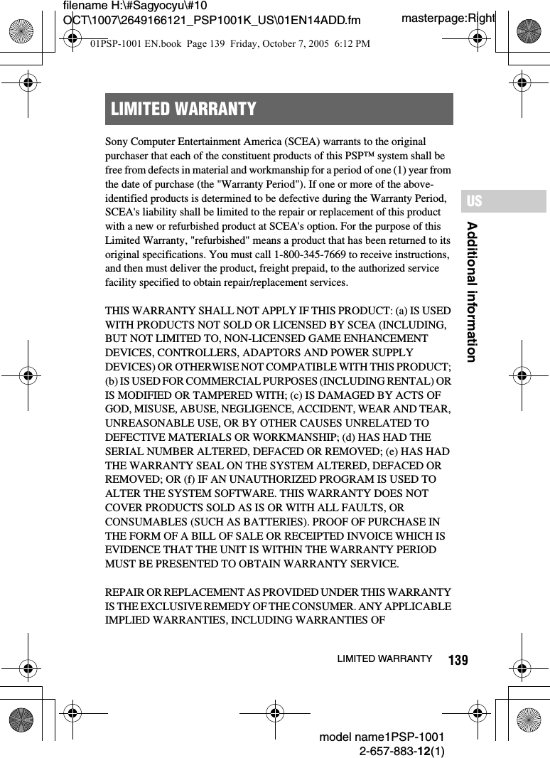 139Additional informationUSmodel name1PSP-10012-657-883-12(1)LIMITED WARRANTYmasterpage:Rightfilename H:\#Sagyocyu\#10 OCT\1007\2649166121_PSP1001K_US\01EN14ADD.fmSony Computer Entertainment America (SCEA) warrants to the original purchaser that each of the constituent products of this PSP&trade; system shall be free from defects in material and workmanship for a period of one (1) year from the date of purchase (the "Warranty Period"). If one or more of the above-identified products is determined to be defective during the Warranty Period, SCEA's liability shall be limited to the repair or replacement of this product with a new or refurbished product at SCEA's option. For the purpose of this Limited Warranty, "refurbished" means a product that has been returned to its original specifications. You must call 1-800-345-7669 to receive instructions, and then must deliver the product, freight prepaid, to the authorized service facility specified to obtain repair/replacement services.THIS WARRANTY SHALL NOT APPLY IF THIS PRODUCT: (a) IS USED WITH PRODUCTS NOT SOLD OR LICENSED BY SCEA (INCLUDING, BUT NOT LIMITED TO, NON-LICENSED GAME ENHANCEMENT DEVICES, CONTROLLERS, ADAPTORS AND POWER SUPPLY DEVICES) OR OTHERWISE NOT COMPATIBLE WITH THIS PRODUCT; (b) IS USED FOR COMMERCIAL PURPOSES (INCLUDING RENTAL) OR IS MODIFIED OR TAMPERED WITH; (c) IS DAMAGED BY ACTS OF GOD, MISUSE, ABUSE, NEGLIGENCE, ACCIDENT, WEAR AND TEAR, UNREASONABLE USE, OR BY OTHER CAUSES UNRELATED TO DEFECTIVE MATERIALS OR WORKMANSHIP; (d) HAS HAD THE SERIAL NUMBER ALTERED, DEFACED OR REMOVED; (e) HAS HAD THE WARRANTY SEAL ON THE SYSTEM ALTERED, DEFACED OR REMOVED; OR (f) IF AN UNAUTHORIZED PROGRAM IS USED TO ALTER THE SYSTEM SOFTWARE. THIS WARRANTY DOES NOT COVER PRODUCTS SOLD AS IS OR WITH ALL FAULTS, OR CONSUMABLES (SUCH AS BATTERIES). PROOF OF PURCHASE IN THE FORM OF A BILL OF SALE OR RECEIPTED INVOICE WHICH IS EVIDENCE THAT THE UNIT IS WITHIN THE WARRANTY PERIOD MUST BE PRESENTED TO OBTAIN WARRANTY SERVICE.REPAIR OR REPLACEMENT AS PROVIDED UNDER THIS WARRANTY IS THE EXCLUSIVE REMEDY OF THE CONSUMER. ANY APPLICABLE IMPLIED WARRANTIES, INCLUDING WARRANTIES OF LIMITED WARRANTY01PSP-1001 EN.book  Page 139  Friday, October 7, 2005  6:12 PM