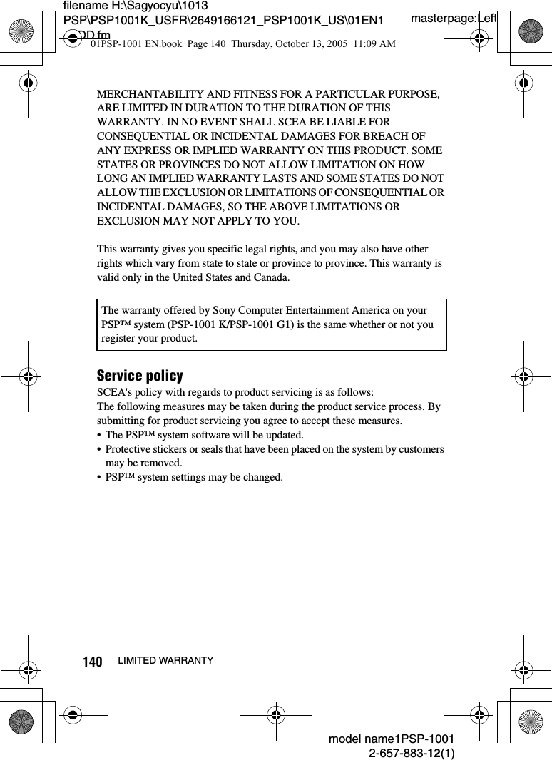 masterpage:Leftmodel name1PSP-10012-657-883-12(1)140 LIMITED WARRANTYfilename H:\Sagyocyu\1013 PSP\PSP1001K_USFR\2649166121_PSP1001K_US\01EN14ADD.fmMERCHANTABILITY AND FITNESS FOR A PARTICULAR PURPOSE, ARE LIMITED IN DURATION TO THE DURATION OF THIS WARRANTY. IN NO EVENT SHALL SCEA BE LIABLE FOR CONSEQUENTIAL OR INCIDENTAL DAMAGES FOR BREACH OF ANY EXPRESS OR IMPLIED WARRANTY ON THIS PRODUCT. SOME STATES OR PROVINCES DO NOT ALLOW LIMITATION ON HOW LONG AN IMPLIED WARRANTY LASTS AND SOME STATES DO NOT ALLOW THE EXCLUSION OR LIMITATIONS OF CONSEQUENTIAL OR INCIDENTAL DAMAGES, SO THE ABOVE LIMITATIONS OR EXCLUSION MAY NOT APPLY TO YOU.This warranty gives you specific legal rights, and you may also have other rights which vary from state to state or province to province. This warranty is valid only in the United States and Canada.Service policySCEA's policy with regards to product servicing is as follows:The following measures may be taken during the product service process. By submitting for product servicing you agree to accept these measures.&bull; The PSP&trade; system software will be updated.&bull; Protective stickers or seals that have been placed on the system by customers may be removed.&bull; PSP&trade; system settings may be changed.The warranty offered by Sony Computer Entertainment America on your PSP&trade; system (PSP-1001 K/PSP-1001 G1) is the same whether or not you register your product.01PSP-1001 EN.book  Page 140  Thursday, October 13, 2005  11:09 AM