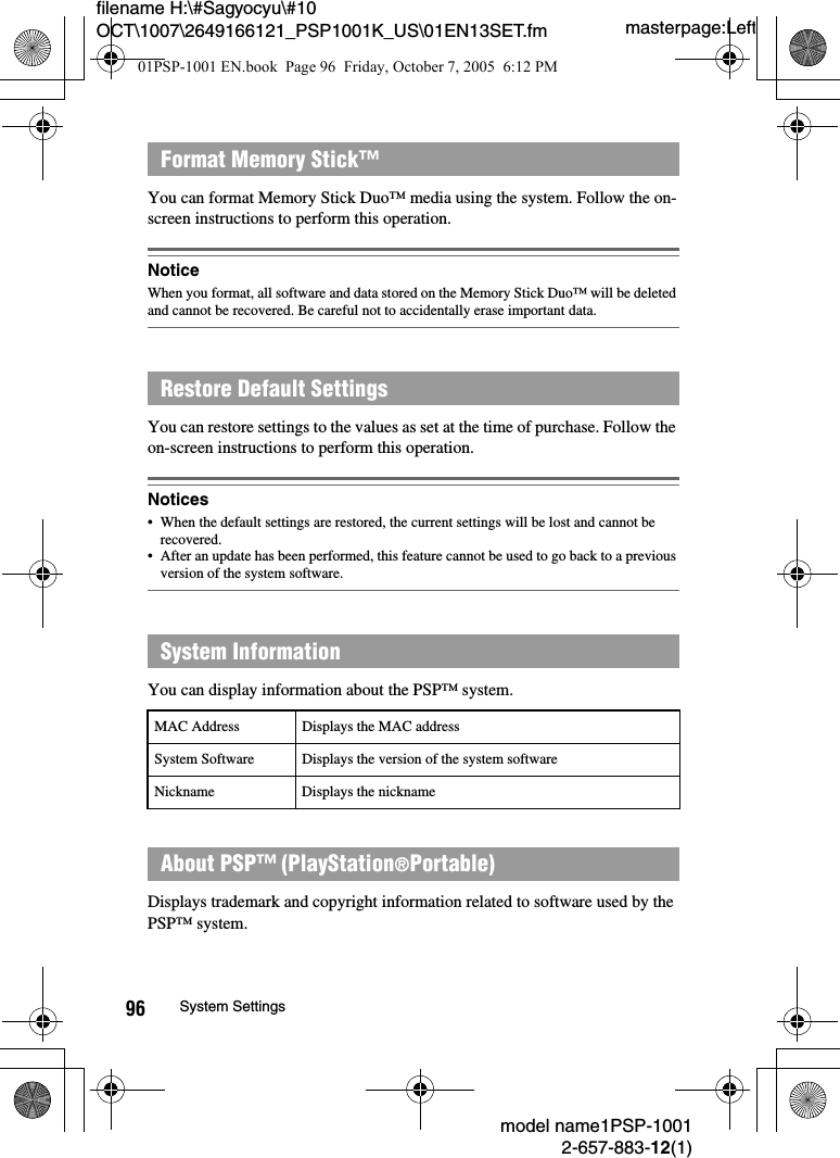 masterpage:Leftmodel name1PSP-10012-657-883-12(1)96 System Settingsfilename H:\#Sagyocyu\#10 OCT\1007\2649166121_PSP1001K_US\01EN13SET.fmYou can format Memory Stick Duo&trade; media using the system. Follow the on-screen instructions to perform this operation.NoticeWhen you format, all software and data stored on the Memory Stick Duo&trade; will be deleted and cannot be recovered. Be careful not to accidentally erase important data.You can restore settings to the values as set at the time of purchase. Follow the on-screen instructions to perform this operation.Notices&bull; When the default settings are restored, the current settings will be lost and cannot be recovered.&bull; After an update has been performed, this feature cannot be used to go back to a previous version of the system software.You can display information about the PSP&trade; system.Displays trademark and copyright information related to software used by the PSP&trade; system. Format Memory Stick&trade;Restore Default SettingsSystem InformationMAC Address Displays the MAC addressSystem Software Displays the version of the system softwareNickname Displays the nicknameAbout PSP&trade; (PlayStation&reg;Portable)01PSP-1001 EN.book  Page 96  Friday, October 7, 2005  6:12 PM