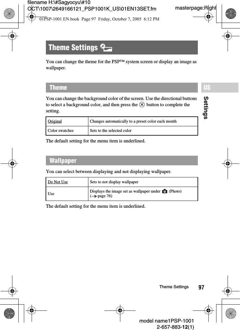 97SettingsUSmodel name1PSP-10012-657-883-12(1)Theme Settingsmasterpage:Rightfilename H:\#Sagyocyu\#10 OCT\1007\2649166121_PSP1001K_US\01EN13SET.fmYou can change the theme for the PSP&trade; system screen or display an image as wallpaper.You can change the background color of the screen. Use the directional buttons to select a background color, and then press the   button to complete the setting.The default setting for the menu item is underlined.You can select between displaying and not displaying wallpaper.The default setting for the menu item is underlined.Theme Settings ThemeOriginal Changes automatically to a preset color each monthColor swatches Sets to the selected colorWallpaperDo Not Use Sets to not display wallpaperUse Displays the image set as wallpaper under   (Photo) ( page 76)01PSP-1001 EN.book  Page 97  Friday, October 7, 2005  6:12 PM