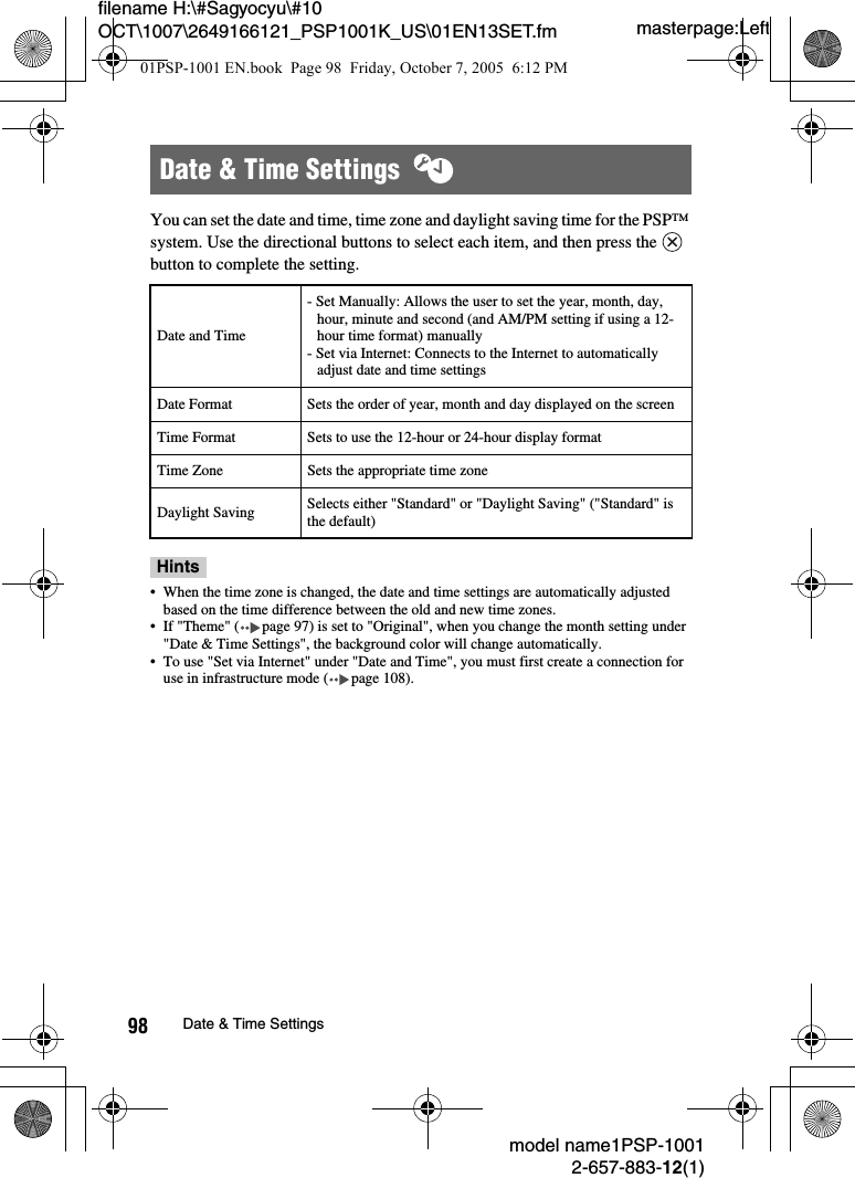 masterpage:Leftmodel name1PSP-10012-657-883-12(1)98 Date &amp; Time Settingsfilename H:\#Sagyocyu\#10 OCT\1007\2649166121_PSP1001K_US\01EN13SET.fmYou can set the date and time, time zone and daylight saving time for the PSP&trade; system. Use the directional buttons to select each item, and then press the   button to complete the setting.Hints&bull; When the time zone is changed, the date and time settings are automatically adjusted based on the time difference between the old and new time zones.&bull; If "Theme" ( page 97) is set to "Original", when you change the month setting under "Date &amp; Time Settings", the background color will change automatically.&bull; To use "Set via Internet" under "Date and Time", you must first create a connection for use in infrastructure mode ( page 108).Date &amp; Time Settings  Date and Time- Set Manually: Allows the user to set the year, month, day, hour, minute and second (and AM/PM setting if using a 12-hour time format) manually- Set via Internet: Connects to the Internet to automatically adjust date and time settingsDate Format Sets the order of year, month and day displayed on the screenTime Format Sets to use the 12-hour or 24-hour display formatTime Zone Sets the appropriate time zoneDaylight Saving Selects either "Standard" or "Daylight Saving" ("Standard" is the default)01PSP-1001 EN.book  Page 98  Friday, October 7, 2005  6:12 PM
