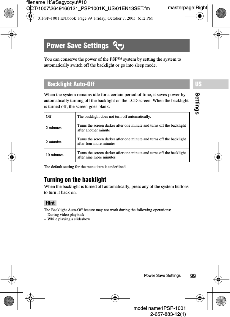 99SettingsUSmodel name1PSP-10012-657-883-12(1)Power Save Settingsmasterpage:Rightfilename H:\#Sagyocyu\#10 OCT\1007\2649166121_PSP1001K_US\01EN13SET.fmYou can conserve the power of the PSP&trade; system by setting the system to automatically switch off the backlight or go into sleep mode.When the system remains idle for a certain period of time, it saves power by automatically turning off the backlight on the LCD screen. When the backlight is turned off, the screen goes blank.The default setting for the menu item is underlined.Turning on the backlight When the backlight is turned off automatically, press any of the system buttons to turn it back on.HintThe Backlight Auto-Off feature may not work during the following operations:&ndash; During video playback&ndash; While playing a slideshowPower Save Settings  Backlight Auto-OffOff The backlight does not turn off automatically.2 minutes Turns the screen darker after one minute and turns off the backlight after another minute5 minutes Turns the screen darker after one minute and turns off the backlight after four more minutes10 minutes Turns the screen darker after one minute and turns off the backlight after nine more minutes01PSP-1001 EN.book  Page 99  Friday, October 7, 2005  6:12 PM