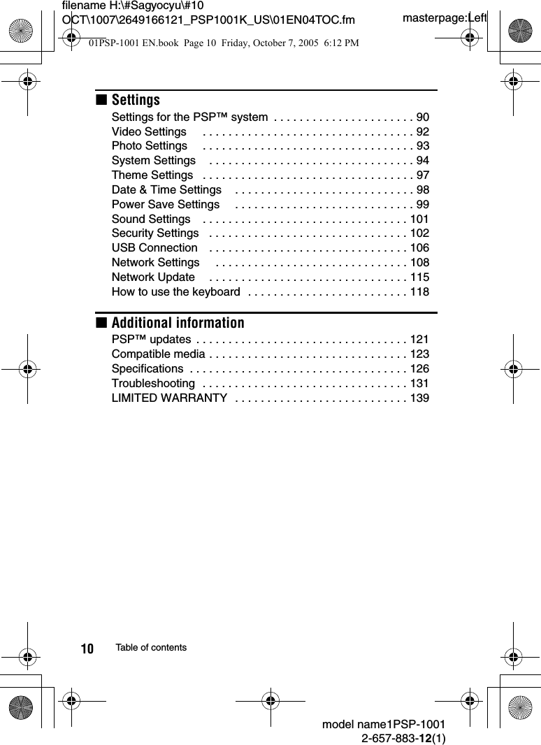 masterpage:Leftfilename H:\#Sagyocyu\#10 OCT\1007\2649166121_PSP1001K_US\01EN04TOC.fmmodel name1PSP-10012-657-883-12(1)10 Table of contentsxSettingsSettings for the PSP™ system  . . . . . . . . . . . . . . . . . . . . . . 90Video Settings     . . . . . . . . . . . . . . . . . . . . . . . . . . . . . . . . . 92Photo Settings     . . . . . . . . . . . . . . . . . . . . . . . . . . . . . . . . . 93System Settings    . . . . . . . . . . . . . . . . . . . . . . . . . . . . . . . . 94Theme Settings   . . . . . . . . . . . . . . . . . . . . . . . . . . . . . . . . . 97Date &amp; Time Settings    . . . . . . . . . . . . . . . . . . . . . . . . . . . . 98Power Save Settings     . . . . . . . . . . . . . . . . . . . . . . . . . . . . 99Sound Settings    . . . . . . . . . . . . . . . . . . . . . . . . . . . . . . . . 101Security Settings   . . . . . . . . . . . . . . . . . . . . . . . . . . . . . . . 102USB Connection    . . . . . . . . . . . . . . . . . . . . . . . . . . . . . . . 106Network Settings     . . . . . . . . . . . . . . . . . . . . . . . . . . . . . . 108Network Update    . . . . . . . . . . . . . . . . . . . . . . . . . . . . . . . 115How to use the keyboard  . . . . . . . . . . . . . . . . . . . . . . . . . 118xAdditional informationPSP™ updates  . . . . . . . . . . . . . . . . . . . . . . . . . . . . . . . . . 121Compatible media . . . . . . . . . . . . . . . . . . . . . . . . . . . . . . . 123Specifications  . . . . . . . . . . . . . . . . . . . . . . . . . . . . . . . . . . 126Troubleshooting  . . . . . . . . . . . . . . . . . . . . . . . . . . . . . . . . 131LIMITED WARRANTY  . . . . . . . . . . . . . . . . . . . . . . . . . . . 13901PSP-1001 EN.book  Page 10  Friday, October 7, 2005  6:12 PM