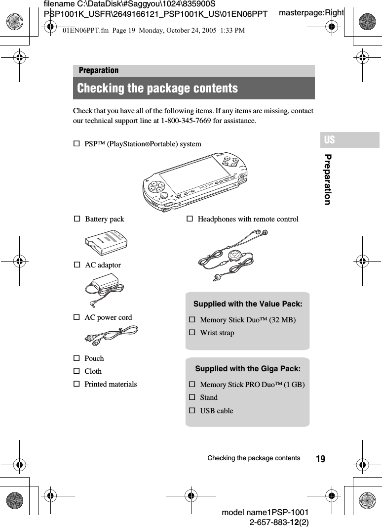 19filename C:\DataDisk\#Saggyou\1024\835900S PSP1001K_USFR\2649166121_PSP1001K_US\01EN06PPT.fmPreparationUSmodel name1PSP-10012-657-883-12(2)Checking the package contentsmasterpage:RightCheck that you have all of the following items. If any items are missing, contact our technical support line at 1-800-345-7669 for assistance.PreparationChecking the package contentsPOWERHOLDSELECTHOMEVOLSTART5VsBattery packsPSP™ (PlayStation®Portable) systemsAC adaptorsAC power cord sMemory Stick Duo™ (32 MB)sWrist strapsPouchsClothsPrinted materialsSupplied with the Value Pack:sMemory Stick PRO Duo™ (1 GB)sStandsUSB cableSupplied with the Giga Pack:sHeadphones with remote control01EN06PPT.fm  Page 19  Monday, October 24, 2005  1:33 PM