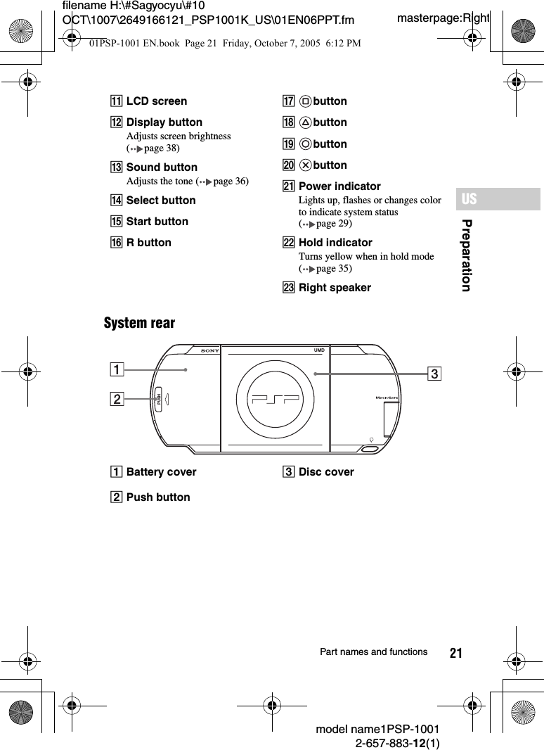 21filename H:\#Sagyocyu\#10 OCT\1007\2649166121_PSP1001K_US\01EN06PPT.fmPreparationUSmodel name1PSP-10012-657-883-12(1)Part names and functionsmasterpage:RightSystem rearKLCD screenLDisplay buttonAdjusts screen brightness ( page 38)MSound buttonAdjusts the tone ( page 36)NSelect buttonOStart buttonPR buttonQbuttonRbuttonSbuttonTbuttonUPower indicatorLights up, flashes or changes color to indicate system status (page29)VHold indicatorTurns yellow when in hold mode (page35)WRight speakerABattery cover CDisc coverBPush buttonPUSHUMD01PSP-1001 EN.book  Page 21  Friday, October 7, 2005  6:12 PM