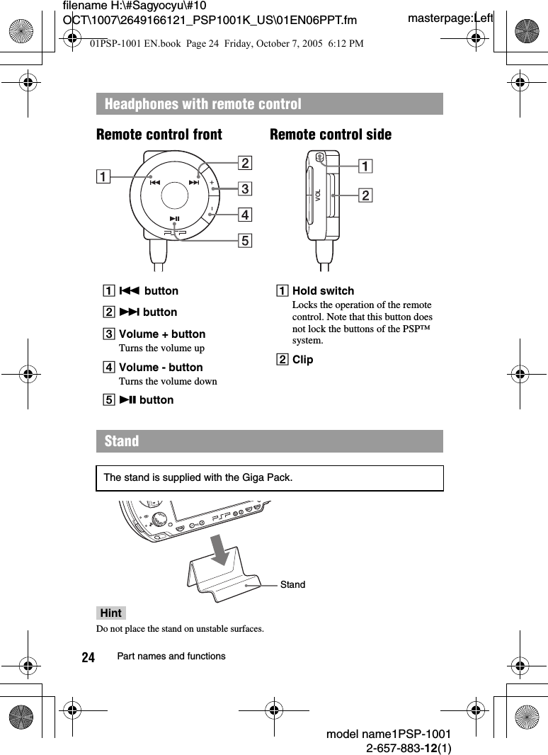 masterpage:Leftfilename H:\#Sagyocyu\#10 OCT\1007\2649166121_PSP1001K_US\01EN06PPT.fmmodel name1PSP-10012-657-883-12(1)24 Part names and functionsHeadphones with remote controlA. buttonB&gt; buttonCVolume + buttonTurns the volume upDVolume - buttonTurns the volume downEu buttonAHold switchLocks the operation of the remote control. Note that this button does not lock the buttons of the PSP™ system.BClipStandThe stand is supplied with the Giga Pack.VOLRemote control sideRemote control frontStandHintDo not place the stand on unstable surfaces.01PSP-1001 EN.book  Page 24  Friday, October 7, 2005  6:12 PM
