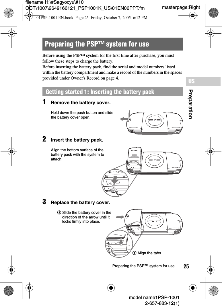 25filename H:\#Sagyocyu\#10 OCT\1007\2649166121_PSP1001K_US\01EN06PPT.fmPreparationUSmodel name1PSP-10012-657-883-12(1)Preparing the PSP™ system for usemasterpage:RightBefore using the PSP™ system for the first time after purchase, you must follow these steps to charge the battery.Before inserting the battery pack, find the serial and model numbers listed within the battery compartment and make a record of the numbers in the spaces provided under Owner&apos;s Record on page 4.1Remove the battery cover.2Insert the battery pack.3Replace the battery cover.Preparing the PSP™ system for useGetting started 1: Inserting the battery packUMDPUSHHold down the push button and slide the battery cover open.UMDPUSHPAlign the bottom surface of the battery pack with the system to attach.UMDPUSH2Slide the battery cover in the direction of the arrow until it locks firmly into place.1Align the tabs.01PSP-1001 EN.book  Page 25  Friday, October 7, 2005  6:12 PM
