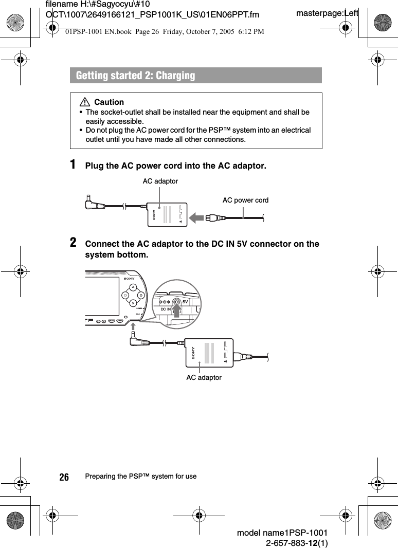 masterpage:Leftfilename H:\#Sagyocyu\#10 OCT\1007\2649166121_PSP1001K_US\01EN06PPT.fmmodel name1PSP-10012-657-883-12(1)26 Preparing the PSP™ system for use1Plug the AC power cord into the AC adaptor.2Connect the AC adaptor to the DC IN 5V connector on the system bottom.Getting started 2: ChargingCaution• The socket-outlet shall be installed near the equipment and shall be easily accessible.• Do not plug the AC power cord for the PSP™ system into an electrical outlet until you have made all other connections.AC power cordAC adaptorPOWERHOLDSELECT STARTDC  IN5VAC adaptor01PSP-1001 EN.book  Page 26  Friday, October 7, 2005  6:12 PM