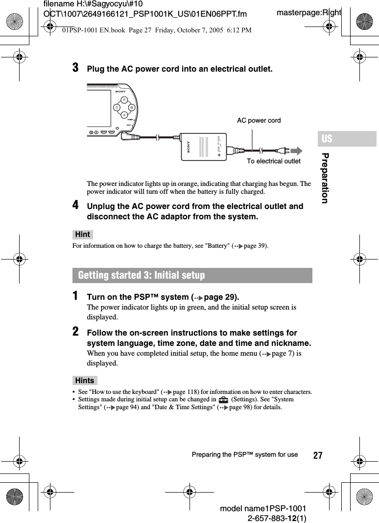 27filename H:\#Sagyocyu\#10 OCT\1007\2649166121_PSP1001K_US\01EN06PPT.fmPreparationUSmodel name1PSP-10012-657-883-12(1)Preparing the PSP™ system for usemasterpage:Right3Plug the AC power cord into an electrical outlet.The power indicator lights up in orange, indicating that charging has begun. The power indicator will turn off when the battery is fully charged.4Unplug the AC power cord from the electrical outlet and disconnect the AC adaptor from the system.HintFor information on how to charge the battery, see &quot;Battery&quot; ( page 39).1Turn on the PSP™ system ( page 29).The power indicator lights up in green, and the initial setup screen is displayed.2Follow the on-screen instructions to make settings for system language, time zone, date and time and nickname.When you have completed initial setup, the home menu ( page 7) is displayed.Hints• See &quot;How to use the keyboard&quot; ( page 118) for information on how to enter characters.• Settings made during initial setup can be changed in   (Settings). See &quot;System Settings&quot; ( page 94) and &quot;Date &amp; Time Settings&quot; ( page 98) for details. Getting started 3: Initial setupPOWERHOLDSELECT STARTAC power cordTo electrical outlet01PSP-1001 EN.book  Page 27  Friday, October 7, 2005  6:12 PM