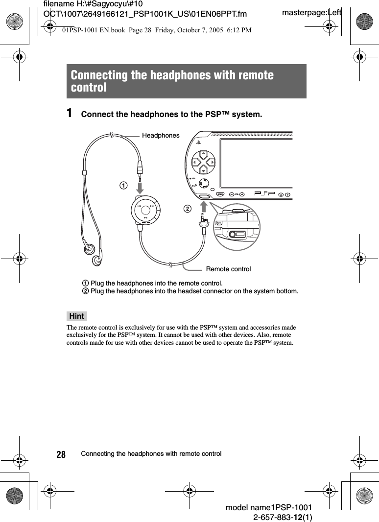 masterpage:Leftfilename H:\#Sagyocyu\#10 OCT\1007\2649166121_PSP1001K_US\01EN06PPT.fmmodel name1PSP-10012-657-883-12(1)28 Connecting the headphones with remote control1Connect the headphones to the PSP™ system.HintThe remote control is exclusively for use with the PSP™ system and accessories made exclusively for the PSP™ system. It cannot be used with other devices. Also, remote controls made for use with other devices cannot be used to operate the PSP™ system.Connecting the headphones with remote controlHOME VOLHeadphonesRemote control1Plug the headphones into the remote control.2Plug the headphones into the headset connector on the system bottom.01PSP-1001 EN.book  Page 28  Friday, October 7, 2005  6:12 PM