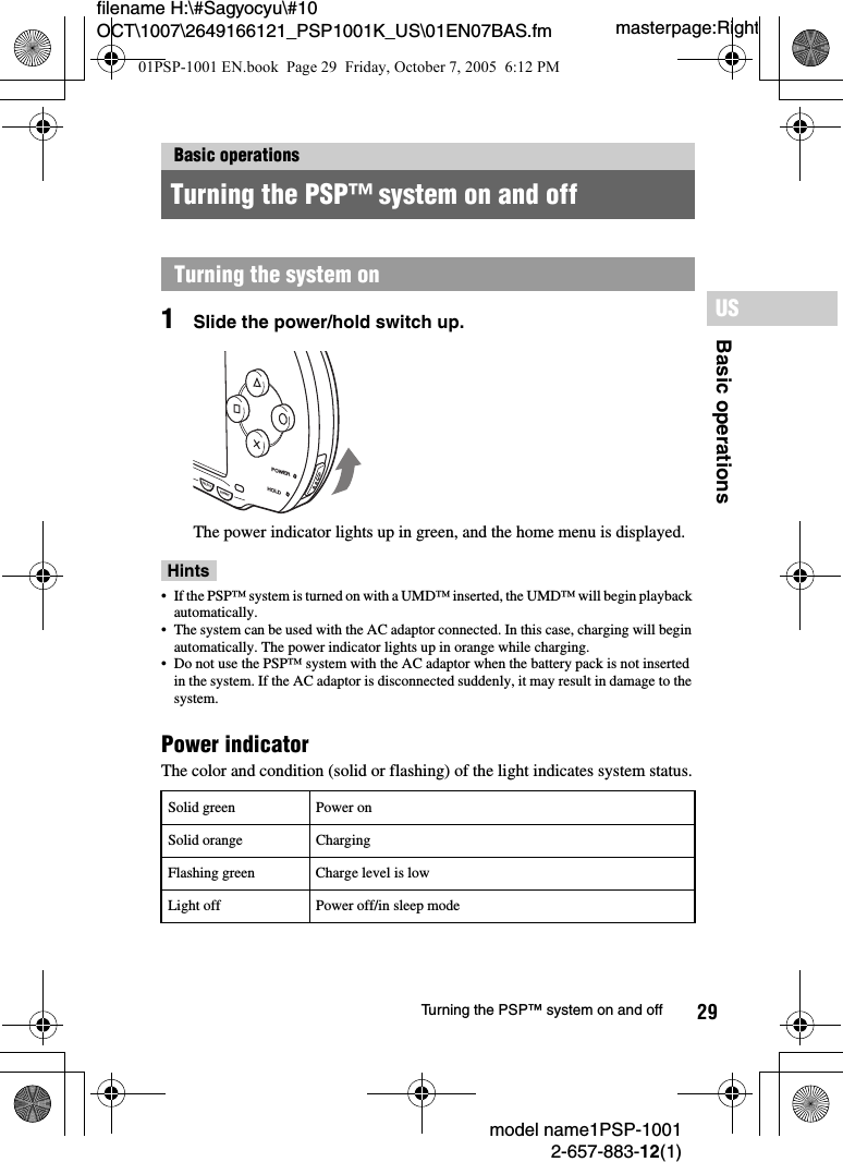 29filename H:\#Sagyocyu\#10 OCT\1007\2649166121_PSP1001K_US\01EN07BAS.fmBasic operationsUSmodel name1PSP-10012-657-883-12(1)Turning the PSP™ system on and offmasterpage:Right1Slide the power/hold switch up.The power indicator lights up in green, and the home menu is displayed.Hints• If the PSP™ system is turned on with a UMD™ inserted, the UMD™ will begin playback automatically.• The system can be used with the AC adaptor connected. In this case, charging will begin automatically. The power indicator lights up in orange while charging.• Do not use the PSP™ system with the AC adaptor when the battery pack is not inserted in the system. If the AC adaptor is disconnected suddenly, it may result in damage to the system.Power indicatorThe color and condition (solid or flashing) of the light indicates system status.Basic operationsTurning the PSP™ system on and offTurning the system onSolid green Power onSolid orange ChargingFlashing green Charge level is lowLight off Power off/in sleep modePOWERHOLDSTARTSELECT01PSP-1001 EN.book  Page 29  Friday, October 7, 2005  6:12 PM