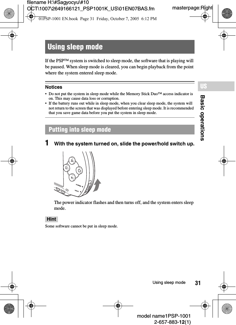 31filename H:\#Sagyocyu\#10 OCT\1007\2649166121_PSP1001K_US\01EN07BAS.fmBasic operationsUSmodel name1PSP-10012-657-883-12(1)Using sleep modemasterpage:RightIf the PSP™ system is switched to sleep mode, the software that is playing will be paused. When sleep mode is cleared, you can begin playback from the point where the system entered sleep mode.Notices• Do not put the system in sleep mode while the Memory Stick Duo™ access indicator is on. This may cause data loss or corruption. • If the battery runs out while in sleep mode, when you clear sleep mode, the system will not return to the screen that was displayed before entering sleep mode. It is recommended that you save game data before you put the system in sleep mode.1With the system turned on, slide the power/hold switch up.The power indicator flashes and then turns off, and the system enters sleep mode.HintSome software cannot be put in sleep mode.Using sleep modePutting into sleep modePOWERHOLDSTARTSELECT01PSP-1001 EN.book  Page 31  Friday, October 7, 2005  6:12 PM