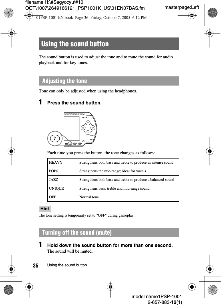 masterpage:Leftfilename H:\#Sagyocyu\#10 OCT\1007\2649166121_PSP1001K_US\01EN07BAS.fmmodel name1PSP-10012-657-883-12(1)36 Using the sound buttonThe sound button is used to adjust the tone and to mute the sound for audio playback and for key tones.Tone can only be adjusted when using the headphones.1Press the sound button.Each time you press the button, the tone changes as follows:HintThe tone setting is temporarily set to &quot;OFF&quot; during gameplay.1Hold down the sound button for more than one second.The sound will be muted.Using the sound buttonAdjusting the toneHEAVY Strengthens both bass and treble to produce an intense soundPOPS Strengthens the mid-range; ideal for vocalsJAZZ Strengthens both bass and treble to produce a balanced soundUNIQUE Strengthens bass, treble and mid-range soundOFF Normal toneTurning off the sound (mute)POWERHOLDSELECT START01PSP-1001 EN.book  Page 36  Friday, October 7, 2005  6:12 PM