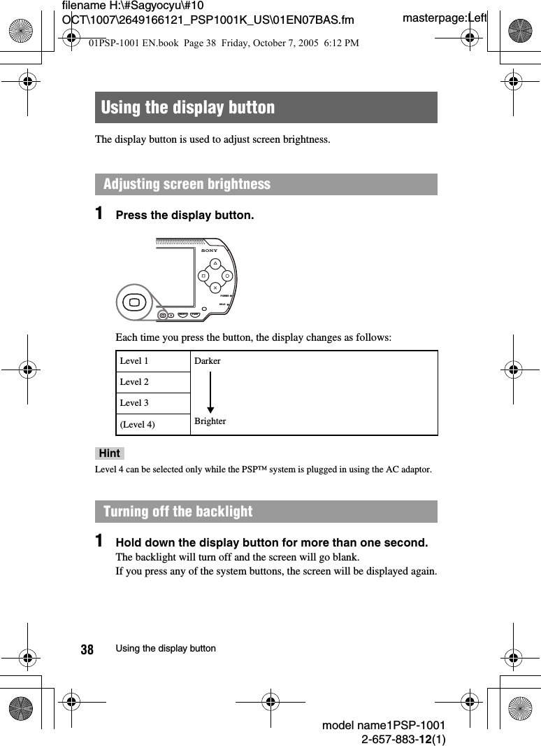 masterpage:Leftfilename H:\#Sagyocyu\#10 OCT\1007\2649166121_PSP1001K_US\01EN07BAS.fmmodel name1PSP-10012-657-883-12(1)38 Using the display buttonThe display button is used to adjust screen brightness.1Press the display button.Each time you press the button, the display changes as follows:HintLevel 4 can be selected only while the PSP™ system is plugged in using the AC adaptor.1Hold down the display button for more than one second.The backlight will turn off and the screen will go blank.If you press any of the system buttons, the screen will be displayed again.Using the display buttonAdjusting screen brightnessLevel 1Level 2Level 3(Level 4)Turning off the backlightPOWERHOLDSELECT STARTDarkerBrighter01PSP-1001 EN.book  Page 38  Friday, October 7, 2005  6:12 PM