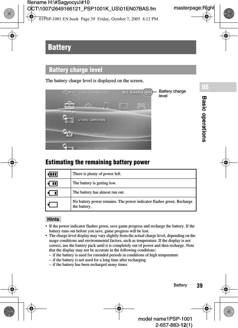39filename H:\#Sagyocyu\#10 OCT\1007\2649166121_PSP1001K_US\01EN07BAS.fmBasic operationsUSmodel name1PSP-10012-657-883-12(1)Batterymasterpage:RightThe battery charge level is displayed on the screen.Estimating the remaining battery power Hints• If the power indicator flashes green, save game progress and recharge the battery. If the battery runs out before you save, game progress will be lost.• The charge level display may vary slightly from the actual charge level, depending on the usage conditions and environmental factors, such as temperature. If the display is not correct, use the battery pack until it is completely out of power and then recharge. Note that the display may not be accurate in the following conditions:– if the battery is used for extended periods in conditions of high temperature– if the battery is not used for a long time after recharging– if the battery has been recharged many timesBatteryBattery charge levelThere is plenty of power left.The battery is getting low.The battery has almost run out.No battery power remains. The power indicator flashes green. Recharge the battery.Battery charge level01PSP-1001 EN.book  Page 39  Friday, October 7, 2005  6:12 PM