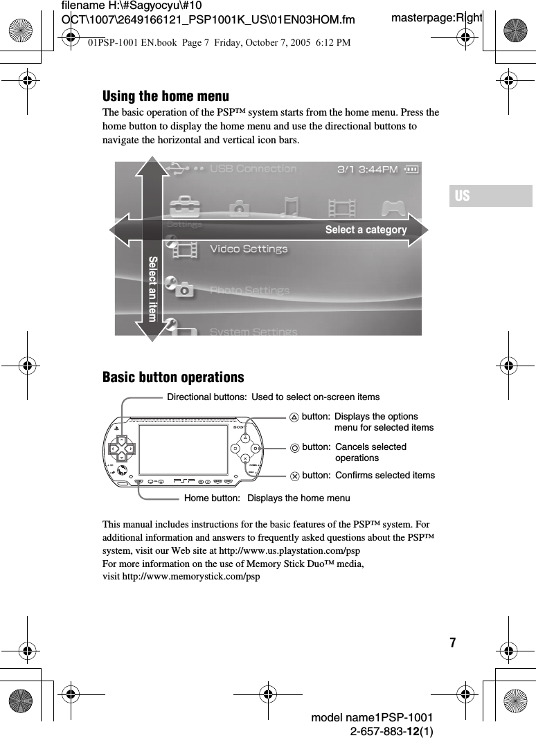 7masterpage:Rightfilename H:\#Sagyocyu\#10 OCT\1007\2649166121_PSP1001K_US\01EN03HOM.fmUSmodel name1PSP-10012-657-883-12(1)Basic button operationsThis manual includes instructions for the basic features of the PSP™ system. For additional information and answers to frequently asked questions about the PSP™ system, visit our Web site at http://www.us.playstation.com/pspFor more information on the use of Memory Stick Duo™ media, visit http://www.memorystick.com/pspSelect a categorySelect an itemUsing the home menuThe basic operation of the PSP™ system starts from the home menu. Press the home button to display the home menu and use the directional buttons to navigate the horizontal and vertical icon bars.POWERHOLDSELECTHOME VOL STARTDirectional buttons:Home button: button: Used to select on-screen itemsDisplays the options menu for selected items button:  Cancels selected operations button:  Confirms selected itemsDisplays the home menu01PSP-1001 EN.book  Page 7  Friday, October 7, 2005  6:12 PM
