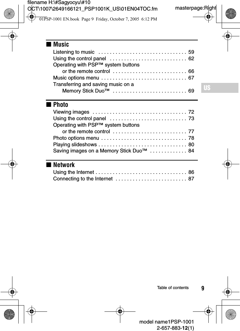 9masterpage:Rightfilename H:\#Sagyocyu\#10 OCT\1007\2649166121_PSP1001K_US\01EN04TOC.fmUSmodel name1PSP-10012-657-883-12(1)Table of contentsxMusicListening to music   . . . . . . . . . . . . . . . . . . . . . . . . . . . . . . .  59Using the control panel   . . . . . . . . . . . . . . . . . . . . . . . . . . .  62Operating with PSP™ system buttons or the remote control  . . . . . . . . . . . . . . . . . . . . . . . . . .  66Music options menu  . . . . . . . . . . . . . . . . . . . . . . . . . . . . . .  67Transferring and saving music on a Memory Stick Duo™  . . . . . . . . . . . . . . . . . . . . . . . . . .  69xPhotoViewing images  . . . . . . . . . . . . . . . . . . . . . . . . . . . . . . . . .  72Using the control panel   . . . . . . . . . . . . . . . . . . . . . . . . . . .  73Operating with PSP™ system buttons or the remote control  . . . . . . . . . . . . . . . . . . . . . . . . . .  77Photo options menu  . . . . . . . . . . . . . . . . . . . . . . . . . . . . . .  78Playing slideshows . . . . . . . . . . . . . . . . . . . . . . . . . . . . . . .  80Saving images on a Memory Stick Duo™  . . . . . . . . . . . . .  84xNetworkUsing the Internet . . . . . . . . . . . . . . . . . . . . . . . . . . . . . . . .  86Connecting to the Internet  . . . . . . . . . . . . . . . . . . . . . . . . .  8701PSP-1001 EN.book  Page 9  Friday, October 7, 2005  6:12 PM