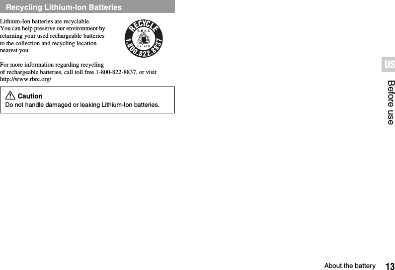 13About the batteryBefore useUSLithium-Ion batteries are recyclable.You can help preserve our environment by returning your used rechargeable batteries to the collection and recycling location nearest you.For more information regarding recycling of rechargeable batteries, call toll free 1-800-822-8837, or visit http://www.rbrc.org/Recycling Lithium-Ion BatteriesCautionDo not handle damaged or leaking Lithium-Ion batteries.