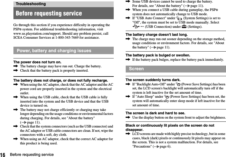 16 Before requesting serviceGo through this section if you experience difficulty in operating the PSP® system. For additional troubleshooting information, visit www.us.playstation.com/support. Should any problem persist, call SCEA Consumer Services at 1-800-345-7669 for assistance.The power does not turn on.,The battery charge may have run out. Charge the battery.,Check that the battery pack is properly inserted.The battery does not charge, or does not fully recharge.,When using the AC adaptor, check that the AC adaptor and the AC power cord are properly inserted in the system and the electrical outlet.,When using the USB cable, check that the USB cable is fully inserted into the system and the USB device and that the USB device is turned on.,The battery may not charge efficiently or charging may take longer depending on the usage conditions or environmental factors during charging. For details, see &quot;About the battery&quot; ( page 11).,Check that the system connectors (such as the USB connector) and the AC adaptor or USB cable connectors are clean. If not, wipe the connectors with a soft, dry cloth.,When using an AC adaptor, check that the correct AC adaptor for this product is being used.,Some USB devices cannot be used to charge the battery.For details, see &quot;About the battery&quot; ( page 11).,When you connect a USB cable during gameplay, the PSP® system does not automatically change to USB mode.,If &quot;USB Auto Connect&quot; under   (System Settings) is set to &quot;Off&quot;, the system must be set to USB mode manually. Select  (USB Connection) under   (Settings).The battery charge doesn&apos;t last long.,The charge may run out sooner depending on the storage method, usage conditions or environment factors. For details, see &quot;About the battery&quot; ( page 11).The battery pack is bulged or swollen.,If the battery pack bulges, replace the battery pack immediately.The screen suddenly turns dark.,If &quot;Backlight Auto-Off&quot; under   (Power Save Settings) has been set, the LCD screen&apos;s backlight will automatically turn off if the system is left inactive for the set amount of time.,If &quot;Auto Sleep&quot; under   (Power Save Settings) has been set, the system will automatically enter sleep mode if left inactive for the set amount of time.The screen is dark and hard to see.,Use the display button on the system front to adjust the brightness.Black or continuously lit pixels on the screen do not disappear.,LCD screens are made with highly precise technology, but in some cases, black (dark) pixels or continuously lit pixels may appear on the screen. This is not a system malfunction. For details, see &quot;Precautions&quot; ( page 6).TroubleshootingBefore requesting servicePower, battery and charging issuesScreen